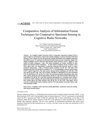 Comparative Analysis of Information Fusion
Techniques for Cooperative Spectrum Sensing in
Cognitive Radio Networks
O. P. Meena1
and Ajay Somkuwar2
Dept. of Electronics and Communication Engineering,
MANIT, Bhopal, M.P., India-462051
1
Email: opm@manit.ac.in
2
Email: ajaysomkuwar@manit.ac.in
Abstract— In Cognitive Radio Networks (CRN), Cooperative Spectrum Sensing (CSS) is
used to improve performance of spectrum sensing techniques used for detection of licensed
(Primary) user’s signal. In CSS, the spectrum sensing information from multiple unlicensed
(Secondary) users are combined to take final decision about presence of primary signal. The
mixing techniques used to generate final decision about presence of PU’s signal are also
called as Fusion techniques / rules. The fusion techniques are further classified as data
fusion and decision fusion techniques. In data fusion technique all the secondary users
(SUs) share their raw information of spectrum detection like detected energy or other
statistical information, while in decision fusion technique all the SUs take their local
decisions and share the decision by sending ‘0’ or ‘1’ corresponding to absence and presence
of PU’s signal respectively. The rules used in decision fusion techniques are OR rule, AND
rule and K-out-of-N rule. The CSS is further classified as distributed CSS and centralized
CSS. In distributed CSS all the SUs share the spectrum detection information with each
other and by mixing the shared information; all the SUs take final decision individually. In
centralized CSS all the SUs send their detected information to a secondary base station /
central unit which combines the shared information and takes final decision. The secondary
base station shares the final decision with all the SUs in the CRN. This paper covers
overview of information fusion methods used for CSS and analysis of decision fusion rules
with simulation results.
Index Terms— Cognitive radio, spectrum sensing algorithms, cooperative spectrum sensing,
data fusion, decision fusion.
I. INTRODUCTION
Dynamic spectrum sensing is a challenging and necessary task in Cognitive Radio Networks (CRN). It can
detect presence of PU who is having legacy right on licensed spectrum. The SU continuously or periodically
senses the PU’s spectrum and when it finds the spectrum idle, it starts transmitting its own data in the
spectrum. When the SU detects presence of the PU in the spectrum, it stops transmission or switches to
another idle frequency spectrum. The SU must maintain its transmission parameters like power level,
frequency band used for data transmission etc., in such a way that it must not cause any interference in PU’s
transmission [1].
DOI: 02.ITC.2014.5.74
© Association of Computer Electronics and Electrical Engineers, 2014
Proc. of Int. Conf. on Recent Trends in Information, Telecommunication and Computing, ITC
 