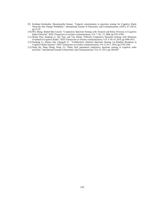 143
[9] Krishnan Kalimuthu, Ramamoorthy Kumar, “Capacity maximization in spectrum sensing for Cognitive Radio
Networks thru Outage Probability”, International Journal of Electronics and Communications (AEÜ), 67 (2013),
pp.35-39.
[10] Wei Zhang, Khaled Ben Letaief, “Cooperative Spectrum Sensing with Transmit and Relay Diversity in Cognitive
Radio Networks”, IEEE Transaction on wireless communications, Vol. 7, No. 12, 2008, pp.4761-4766.
[11] Weijia Han, Jiandong Li, Zhi Tian, and Yan Zhang “Efficient Cooperative Spectrum Sensing with Minimum
Overhead in Cognitive Radio”, IEEE Transaction on wireless communications, Vol. 9, No.10, 2010, pp.3006-3011.
[12] Husheng Li, Huaiyu Dai, Chengzhi Li “Collaborative Quickest Spectrum Sensing via Random Broadcast in
Cognitive Radio Systems”, IEEE Transaction on wireless communications, Vol. 9, No.7, 2010, pp.2338-2348.
[13] Hang Hu, Hang Zhang, Hong Yu “Delay QoS guaranteed cooperative spectrum sensing in cognitive radio
networks”, International Journal of Electronics and Communications, Vol. 67, 2013, pp. 804-807.
 