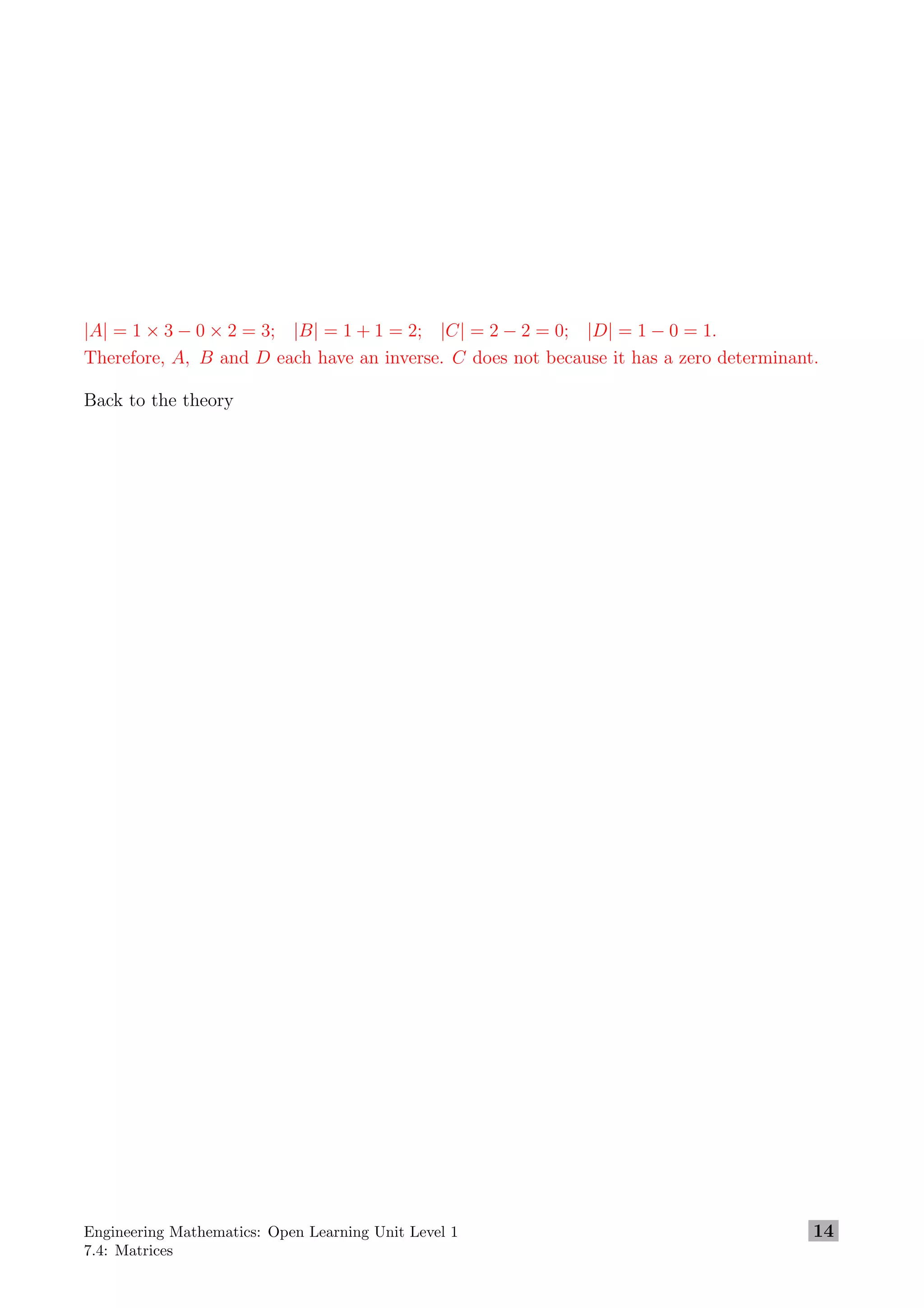 |A| = 1 × 3 − 0 × 2 = 3; |B| = 1 + 1 = 2; |C| = 2 − 2 = 0; |D| = 1 − 0 = 1.
Therefore, A, B and D each have an inverse. C does not because it has a zero determinant.
Back to the theory
Engineering Mathematics: Open Learning Unit Level 1
7.4: Matrices
14
 