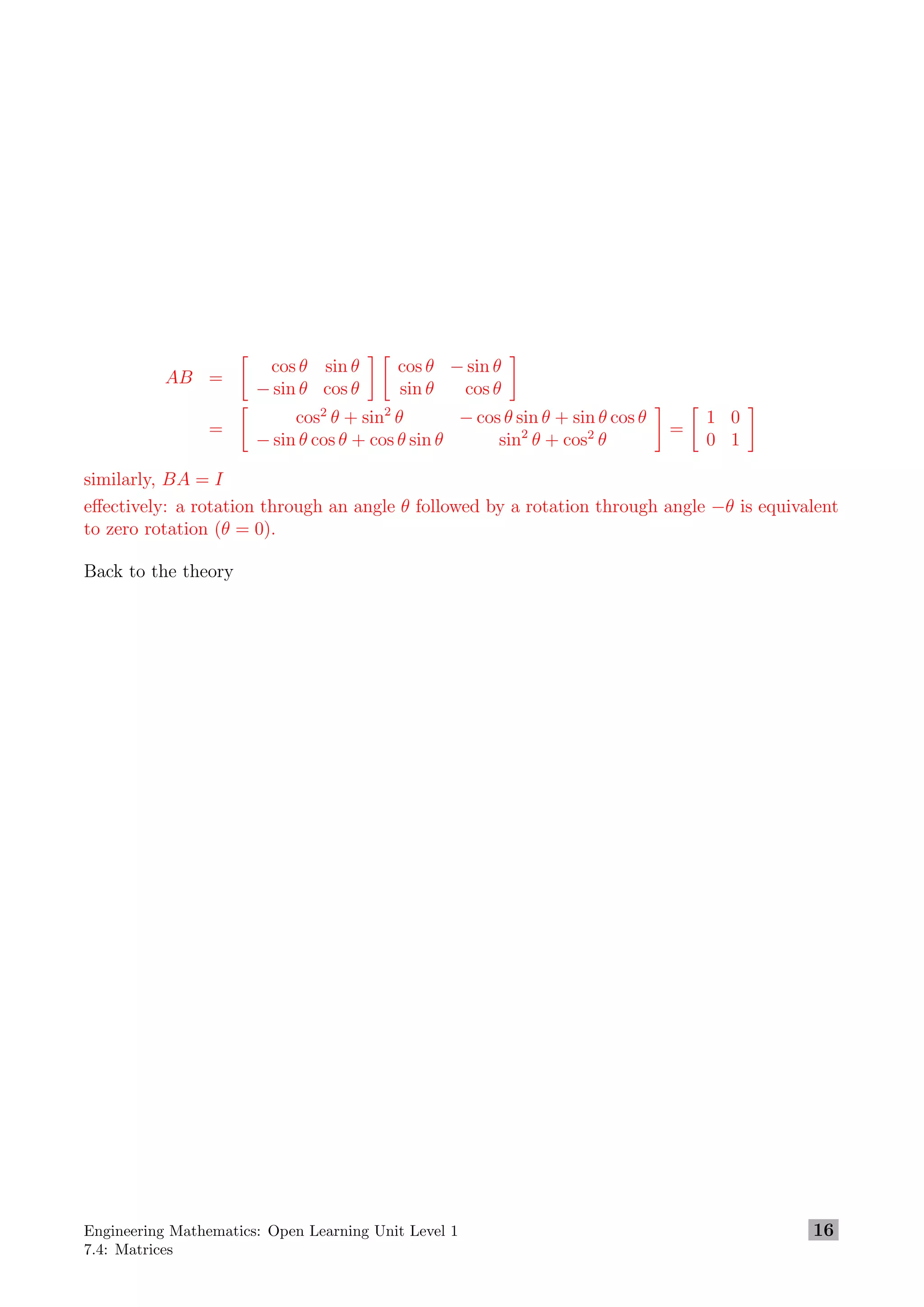 AB =
cos θ sin θ
− sin θ cos θ
cos θ − sin θ
sin θ cos θ
=
cos2
θ + sin2
θ − cos θ sin θ + sin θ cos θ
− sin θ cos θ + cos θ sin θ sin2
θ + cos2
θ
=
1 0
0 1
similarly, BA = I
eﬀectively: a rotation through an angle θ followed by a rotation through angle −θ is equivalent
to zero rotation (θ = 0).
Back to the theory
Engineering Mathematics: Open Learning Unit Level 1
7.4: Matrices
16
 