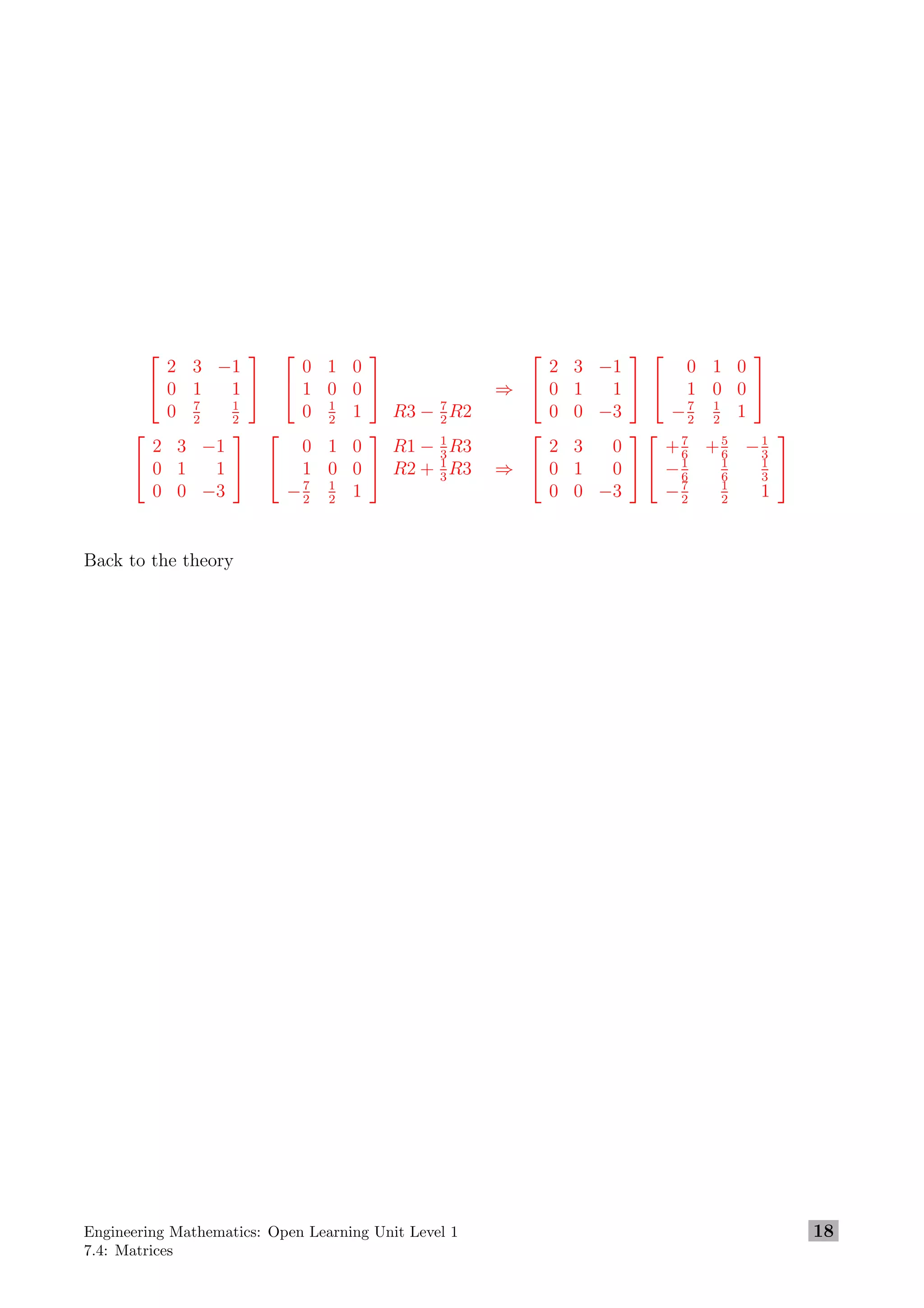 

2 3 −1
0 1 1
0 7
2
1
2




0 1 0
1 0 0
0 1
2
1


R3 − 7
2
R2
⇒


2 3 −1
0 1 1
0 0 −3




0 1 0
1 0 0
−7
2
1
2
1




2 3 −1
0 1 1
0 0 −3




0 1 0
1 0 0
−7
2
1
2
1


R1 − 1
3
R3
R2 + 1
3
R3 ⇒


2 3 0
0 1 0
0 0 −3




+7
6
+5
6
−1
3
−1
6
1
6
1
3
−7
2
1
2
1


Back to the theory
Engineering Mathematics: Open Learning Unit Level 1
7.4: Matrices
18
 