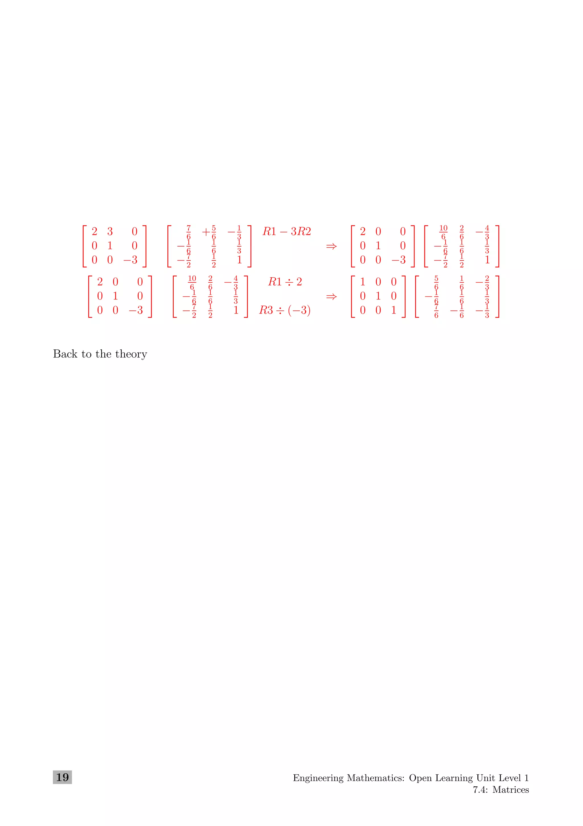 

2 3 0
0 1 0
0 0 −3




7
6
+5
6
−1
3
−1
6
1
6
1
3
−7
2
1
2
1


R1 − 3R2
⇒


2 0 0
0 1 0
0 0 −3




10
6
2
6
−4
3
−1
6
1
6
1
3
−7
2
1
2
1




2 0 0
0 1 0
0 0 −3




10
6
2
6
−4
3
−1
6
1
6
1
3
−7
2
1
2
1


R1 ÷ 2
R3 ÷ (−3)
⇒


1 0 0
0 1 0
0 0 1




5
6
1
6
−2
3
−1
6
1
6
1
3
7
6
−1
6
−1
3


Back to the theory
19 Engineering Mathematics: Open Learning Unit Level 1
7.4: Matrices
 