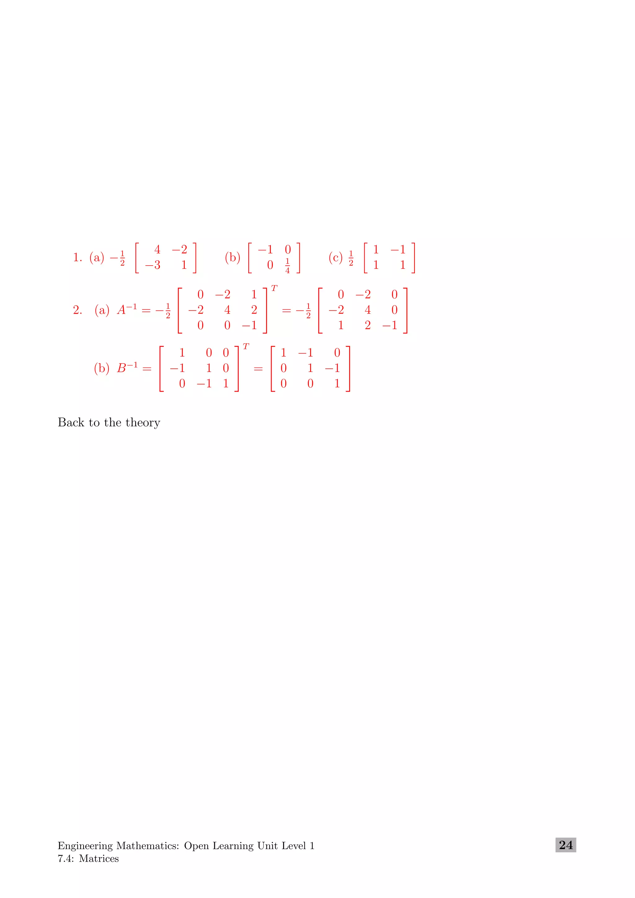1. (a) −1
2
4 −2
−3 1
(b)
−1 0
0 1
4
(c) 1
2
1 −1
1 1
2. (a) A−1
= −1
2


0 −2 1
−2 4 2
0 0 −1


T
= −1
2


0 −2 0
−2 4 0
1 2 −1


(b) B−1
=


1 0 0
−1 1 0
0 −1 1


T
=


1 −1 0
0 1 −1
0 0 1


Back to the theory
Engineering Mathematics: Open Learning Unit Level 1
7.4: Matrices
24
 