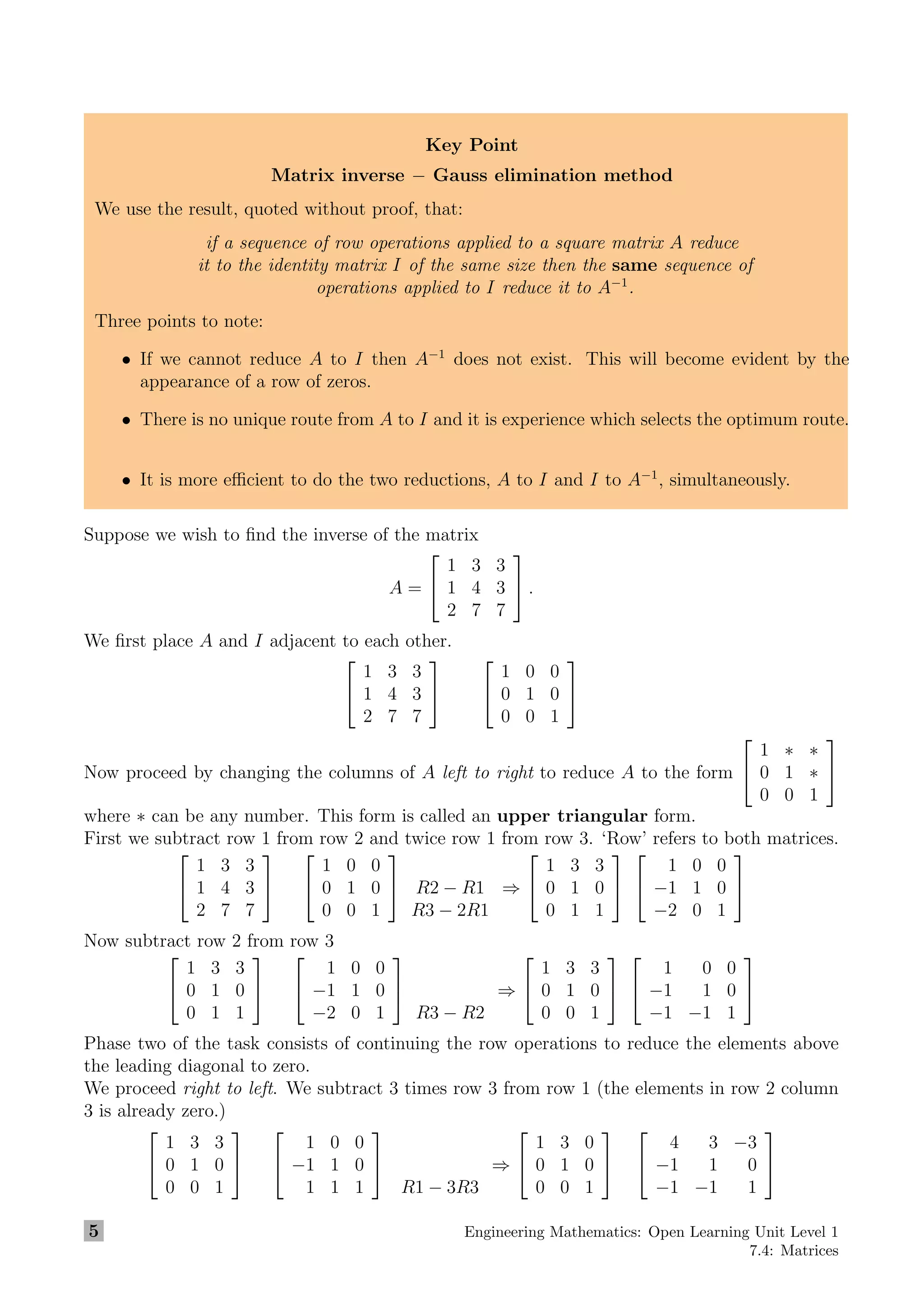 Key Point
Matrix inverse − Gauss elimination method
We use the result, quoted without proof, that:
if a sequence of row operations applied to a square matrix A reduce
it to the identity matrix I of the same size then the same sequence of
operations applied to I reduce it to A−1
.
Three points to note:
• If we cannot reduce A to I then A−1
does not exist. This will become evident by the
appearance of a row of zeros.
• There is no unique route from A to I and it is experience which selects the optimum route.
• It is more eﬃcient to do the two reductions, A to I and I to A−1
, simultaneously.
Suppose we wish to ﬁnd the inverse of the matrix
A =


1 3 3
1 4 3
2 7 7

 .
We ﬁrst place A and I adjacent to each other.


1 3 3
1 4 3
2 7 7




1 0 0
0 1 0
0 0 1


Now proceed by changing the columns of A left to right to reduce A to the form


1 ∗ ∗
0 1 ∗
0 0 1


where ∗ can be any number. This form is called an upper triangular form.
First we subtract row 1 from row 2 and twice row 1 from row 3. ‘Row’ refers to both matrices.


1 3 3
1 4 3
2 7 7




1 0 0
0 1 0
0 0 1

 R2 − R1
R3 − 2R1
⇒


1 3 3
0 1 0
0 1 1




1 0 0
−1 1 0
−2 0 1


Now subtract row 2 from row 3


1 3 3
0 1 0
0 1 1




1 0 0
−1 1 0
−2 0 1


R3 − R2
⇒


1 3 3
0 1 0
0 0 1




1 0 0
−1 1 0
−1 −1 1


Phase two of the task consists of continuing the row operations to reduce the elements above
the leading diagonal to zero.
We proceed right to left. We subtract 3 times row 3 from row 1 (the elements in row 2 column
3 is already zero.)


1 3 3
0 1 0
0 0 1




1 0 0
−1 1 0
1 1 1


R1 − 3R3
⇒


1 3 0
0 1 0
0 0 1




4 3 −3
−1 1 0
−1 −1 1


5 Engineering Mathematics: Open Learning Unit Level 1
7.4: Matrices
 