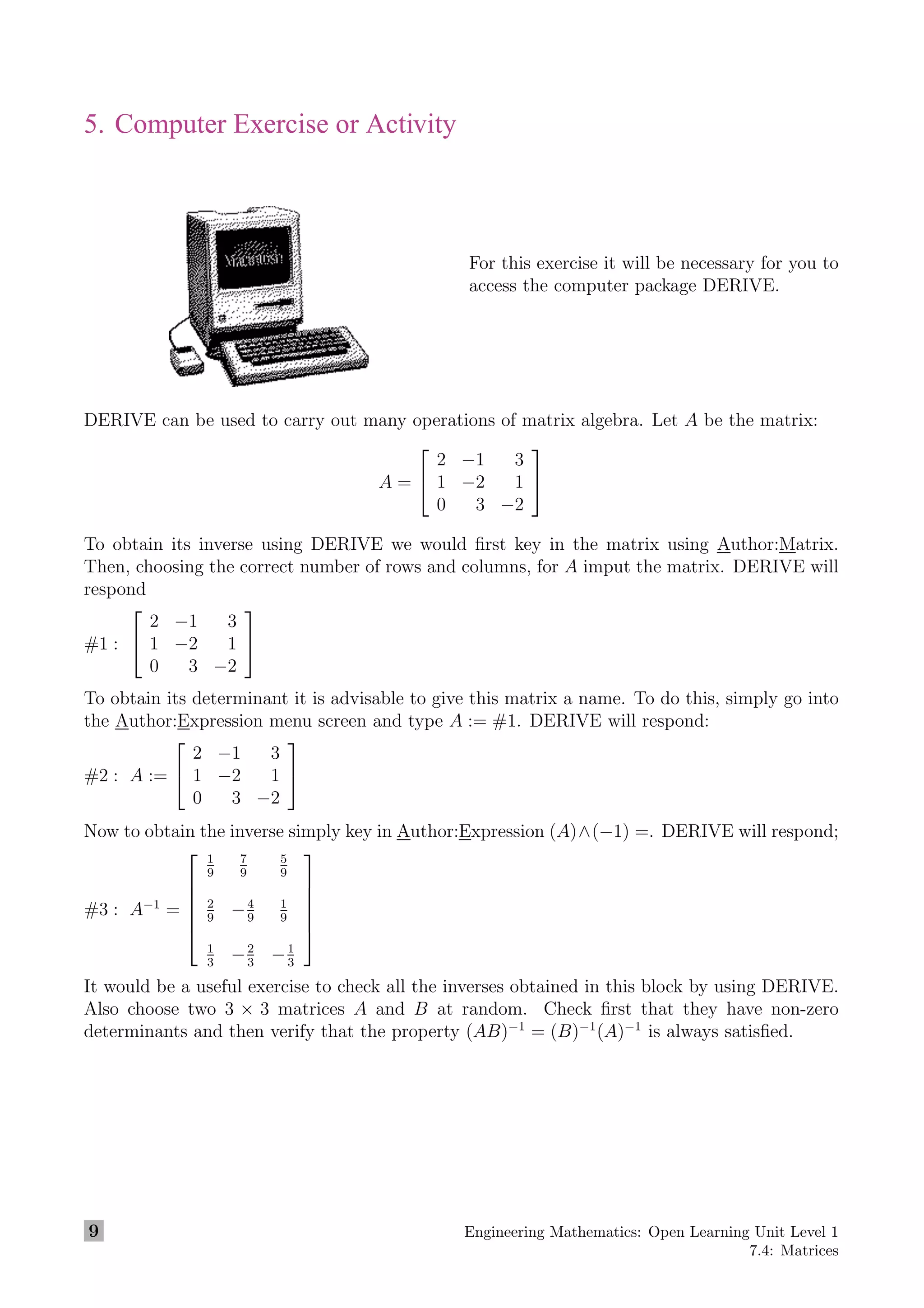 5. Computer Exercise or Activity
For this exercise it will be necessary for you to
access the computer package DERIVE.
DERIVE can be used to carry out many operations of matrix algebra. Let A be the matrix:
A =


2 −1 3
1 −2 1
0 3 −2


To obtain its inverse using DERIVE we would ﬁrst key in the matrix using Author:Matrix.
Then, choosing the correct number of rows and columns, for A imput the matrix. DERIVE will
respond
#1 :


2 −1 3
1 −2 1
0 3 −2


To obtain its determinant it is advisable to give this matrix a name. To do this, simply go into
the Author:Expression menu screen and type A := #1. DERIVE will respond:
#2 : A :=


2 −1 3
1 −2 1
0 3 −2


Now to obtain the inverse simply key in Author:Expression (A)∧(−1) =. DERIVE will respond;
#3 : A−1
=






1
9
7
9
5
9
2
9
−4
9
1
9
1
3
−2
3
−1
3






It would be a useful exercise to check all the inverses obtained in this block by using DERIVE.
Also choose two 3 × 3 matrices A and B at random. Check ﬁrst that they have non-zero
determinants and then verify that the property (AB)−1
= (B)−1
(A)−1
is always satisﬁed.
9 Engineering Mathematics: Open Learning Unit Level 1
7.4: Matrices
 