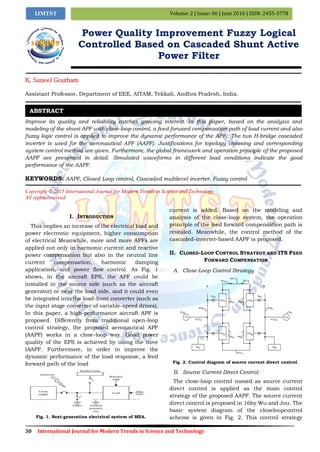 30 International Journal for Modern Trends in Science and Technology
Volume: 2 | Issue: 06 | June 2016 | ISSN: 2455-3778IJMTST
Power Quality Improvement Fuzzy Logical
Controlled Based on Cascaded Shunt Active
Power Filter
K. Suneel Goutham
Assistant Professor, Department of EEE, AITAM, Tekkali, Andhra Pradesh, India.
Improve its quality and reliability catches growing interest. In this paper, based on the analysis and
modeling of the shunt APF with close-loop control, a feed forward compensation path of load current and also
fuzzy logic control is applied to improve the dynamic performance of the APF.. The two H-bridge cascaded
inverter is used for the aeronautical APF (AAPF). Justiﬁcations for topology choosing and corresponding
system control method are given. Furthermore, the global framework and operation principle of the proposed
AAPF are presented in detail. Simulated waveforms in different load conditions indicate the good
performance of the AAPF.
KEYWORDS: AAPF, Closed Loop control, Cascaded multilevel inverter, Fuzzy control
Copyright © 2015 International Journal for Modern Trends in Science and Technology
All rights reserved.
I. INTRODUCTION
This implies an increase of the electrical load and
power electronic equipment, higher consumption
of electrical Meanwhile, more and more APFs are
applied not only in harmonic current and reactive
power compensation but also in the neutral line
current compensation, harmonic damping
application, and power flow control. As Fig. 1
shows, in the aircraft EPS, the APF could be
installed in the source side (such as the aircraft
generator) or near the load side, and it could even
be integrated into the load-front converter (such as
the input stage converter of variable-speed drives).
In this paper, a high-performance aircraft APF is
proposed. Differently from traditional open-loop
control strategy, the proposed aeronautical APF
(AAPF) works in a close-loop way. Good power
quality of the EPS is achieved by using the nove
lAAPF. Furthermore, in order to improve the
dynamic performance of the load response, a feed
forward path of the load
Fig. 1. Next-generation electrical system of MEA.
current is added. Based on the modeling and
analysis of the close-loop system, the operation
principle of the feed forward compensation path is
revealed. Meanwhile, the control method of the
cascaded-inverter-based AAPF is proposed.
II. CLOSED-LOOP CONTROL STRATEGY AND ITS FEED
FORWARD COMPENSATION
A. Close-Loop Control Strategy
Fig. 2. Control diagram of source current direct control.
B. Source Current Direct Control:
The close-loop control named as source current
direct control is applied as the main control
strategy of the proposed AAPF. The source current
direct control is proposed in 16by Wu and Jou. The
basic system diagram of the closeloopcontrol
scheme is given in Fig. 2. This control strategy
ABSTRACT
 