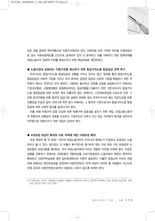 모든 것을 결여한 취약계층으로 이중구조화되어 있다. 사회보험 또한 기여한 자만을 수혜대상으
로 삼는 사회보험제도를 근간으로 설계되어 있다’고 분석하고 이를 극복하기 위한 정책과제를
여성노동자의 경제적 지위를 변화시키기 위한 핵심과제로 제언하였다.
■ 노동시장내 심화되는 이중구조를 해소하기 위한 동일가치노동 동일임금 정책 촉구
우리나라는 동일가치노동 동일임금의 전통을 가지고 있지도 않고, 법원을 통한 동일가치노동
동일임금의 사회적 기준을 가지고 있지 못하며, 공정한 임금의 사회적 기준을 확립하기 위한 직
무평가 제도도 진전되고 있지 못하다. 그럼에도 불구하고 산업별 교섭을 실질화시키기 위해서는
기업규모별로, 고용형태별로 분절화되어있는 임금차별을 조율하기 위한 기준으로서의 동일가치
노동 동일임금에 대한 모색은 계속 미룰수만 없는 과제이고, 기간제보호입법 도입으로 인한 2
년후 정규직화에 따른 합리적 임금기준 설정이 현재와 같이 주먹구구식의 별도 직군도입에 따른
차별임금 지급과 같이 나타나게 하지 않기 위해서는 그 합리적 기준으로서의 동일가치노동 동일
임금에 대한 사회적 합의를 높여나가야 한다.
이를 위해 비정규직 입법 도입에 따른 차별구제 실효성을 높이기 위한 개입, 간접고용노동자
의 원청과의 차별금지 조항을 도입하고 기업주도로 이루고 지고 있는 직무평가 방식을 성인지적
직무평가로 전환시키기 위한 개입이 있어야 한다.
■ 4대보험 대상의 확대와 의료 주택에 대한 사회보장 확대
여성 취업자 중 약 30%1)
미만의 여성노동자만이 우리나라 법제도가 인정하고 보호하는 노동
자라고 볼 수 있다. 앞으로도 이 비율이 획기적으로 증가하지 않는 이상 여러 가지 보호법과 사
회보험의 보장내용을 확대하는 것이 여성노동자에게 미치는 영향은 미미할 수밖에 없다. 이같은
상황을 극복하기 위해서는 4대보험의 적용대상을 근로기준법상의 노동자에서 취업자 영역까지
확대하고 사업주부담금에 대한 일반회계에서의 지원이 필요하다. 더불어 일정소득 이하의 취업
자에 대해서는 본인부담금을 감면하여 사회안전망의 1차적 대상이 되어야 할 사람들이 가난으로
인해 오히려 사회안전망으로부터 이탈되는 사태가 없도록 하여야 한다.
일 하 는 여 성 7 4 호 _ 3 월 1 3
1) 이 30%라는 수치는 고용보험 피보험자 비율에서 유추해 본 것이다. (장지연, 한국여노 창립 20주년 심포지음‘여성
노동, 20년의 변화 그리고 전망’
일여74호_08032008.3.194:42PM페이지13mac3
 