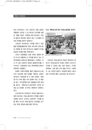심히 싸우겠단다. 지난 2007년 12월 새로운
대통령이 당선된 그 날 해고된 지도부를 포함
한‘열혈 가담자’33명에 대한 해고에도, 사측
의 협박과 회유에도 굴하지 않고 그/녀들은 여
전히 투쟁을 멈추지 않겠단다.
그런데도 회사에서는 적자를 메우기 위한
불법 영업들(불법주류 판매, 재고의류 판매 등)
로 언론을 몇 차례 장식하고도 홍콩에 주식을
상장해 적자를 메울 계획이란다.
그래서 조합원들은 요즘 이랜드 홈에버 뿐
만 아니라 유통에서 난 적자를 메우고 있는 의
류직영매장 앞에서의 불매운동도 시작했다. 지
난 주 신촌 쏘베이직 앞에서 불매전단지를 나
누어주고, 직영매장이 있는 현대백화점 앞에서
문화제도 진행했다.
요즘엔 이랜드투쟁을 통해 유통서비스노동
자의 건강권에 대한 문제를 거론하는 운동도
생겨났다. 화장실에 갈 수 없어 걸렸던‘방광
염’이나 하루 종일 서서 일해야 하는 것 때문
에 생긴‘하지정맥류’같은 질환들에 대한 문제
를 알리고‘유통서비스노동자에게 의자와 화
장실 갈 권리를’요구하는 캠페인이 진행되고
있다.
소비자로서의 내(여성)가 대부분 유통서비스
업에 종사하는 여성노동자와의 연대를 어떻게
실현할 것인지 고민하고 실천하자. 카트를 멈
출 뿐만 아니라 여성노동자의 건강권을 요구
하는 투쟁, 문화제 등을 통한 연대 등.
다시‘빼앗길 들’에서 여성노동권을 외치다
지금까지 여성노동자의 현실이 열악하지 않
았거나 여성노동자의 투쟁이 희망이 보이거나
낙관할 수 있었던 때는 많지 않았다. 가까운
장래에도 그럴 일은 아마 없을 것이다. 그럼에
도 나는 여전히 꿈꾼다. 여성에게 좋은 노동시
장은 모두에게 좋은 노동시장이 될 것이라고!
3 0 한 국 여 성 노 동 자 회
현장의 이모저모
▶ 이랜드 비정규직노동자 투쟁
일여74호_08032008.3.194:42PM페이지30mac3
 
