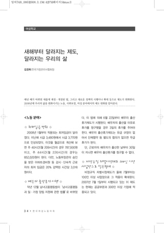 <노동 분야>
◇ 최저임금 변화 ◇
2008년 1월부터 적용되는 최저임금이 달라
졌다. 지난해 시급 3,480원에서 시급 3,770원
으로 인상되었다. 이것을 월급으로 계산해 보
면 주 40시간(월 209시간)의 경우 787,930원
이고, 주 44시간(월 226시간)의 경우는
852,020원이 된다. 다만, 노동부장관의 승인
을 받은 아파트경비원 등 감시·단속적 근로
자의 최저 임금은 20% 감액된 시간당 3,016
원이다.
◇ 배우자 출산휴가 시행 ◇
작년 12월 남녀고용평등법이‘남녀고용평등
과 일·가정 양립 지원에 관한 법률’로 바뀌었
다. 이 법에 의해 6월 22일부터 배우자 출산
휴가제도가 시행된다. 배우자의 출산을 이유로
휴가를 청구했을 경우 3일의 휴가를 주어야
한다. 배우자 출산휴가제도는 유급 규정이 없
어서 단체협약 등 별도의 협의가 없으면 무급
휴가가 된다.
단, 근로자의 배우자가 출산한 날부터 30일
이 지나면 배우자 출산휴가를 청구할 수 없다.
◇ 비정규직 차별시정제도 100인 이상
사업장으로 적용확대 ◇
비정규직 차별시정제도가 올해 7월부터는
100인 이상 사업장으로 그 적용이 확대된다.
2007년 7월 1일부터 시행되고 있는 이 제도
는 현재는 공공부문과 300인 이상 기업에 적
용되고 있다.
3 4 한 국 여 성 노 동 자 회
여성학교
매년 해가 바뀌면 새롭게 제정·개정된 법, 그리고 새로운 정책의 시행이나 확대 등으로 제도가 변화한다.
2008년에 우리의 삶을 변화시키는 노동, 사회보장, 여성 분야에서의 제도 변화를 알아본다.
새해부터 달라지는 제도,
달라지는 우리의 삶
김경희|전국가정관리사협회장
일여74호_08032008.3.194:42PM페이지34mac3
 
