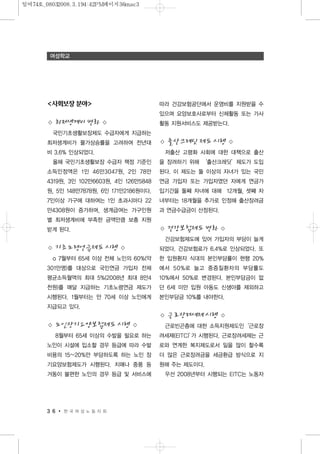 <사회보장 분야>
◇ 최저생계비 변화 ◇
국민기초생활보장제도 수급자에게 지급하는
최저생계비가 물가상승률을 고려하여 전년대
비 3.6% 인상되었다.
올해 국민기초생활보장 수급자 책정 기준인
소득인정액은 1인 46만3047원, 2인 78만
4319원, 3인 102만6603원, 4인 126만5848
원, 5인 148만7878원, 6인 171만2186원이다.
7인이상 가구에 대하여는 1인 초과시마다 22
만4308원이 증가하며, 생계급여는 가구인원
별 최저생계비에 부족한 금액만큼 보충 지원
받게 된다.
◇ 기초노령연금제도 시행 ◇
o 7월부터 65세 이상 전체 노인의 60%(약
301만명)를 대상으로 국민연금 가입자 전체
평균소득월액의 최대 5%(2008년 최대 8만4
천원)를 매달 지급하는 기초노령연금 제도가
시행된다. 1월부터는 만 70세 이상 노인에게
지급되고 있다.
◇ 노인장기요양보험제도 시행 ◇
8월부터 65세 이상의 수발을 필요로 하는
노인이 시설에 입소할 경우 등급에 따라 수발
비용의 15~20%만 부담하도록 하는 노인 장
기요양보험제도가 시행된다. 치매나 중풍 등
거동이 불편한 노인의 경우 등급 및 서비스에
따라 건강보험공단에서 운영비를 지원받을 수
있으며 요양보호사로부터 신체활동 또는 가사
활동 지원서비스도 제공받는다.
◇ 출산크레딧 제도 시행 ◇
저출산 고령화 사회에 대한 대책으로 출산
을 장려하기 위해 ‘출산크레딧’제도가 도입
된다. 이 제도는 둘 이상의 자녀가 있는 국민
연금 가입자 또는 가입자였던 자에게 연금가
입기간을 둘째 자녀에 대해 12개월, 셋째 자
녀부터는 18개월을 추가로 인정해 출산장려금
과 연금수급금이 산정된다.
◇ 건강보험제도 변화 ◇
간강보험제도에 있어 가입자의 부담이 늘게
되었다. 건강보험료가 6.4%로 인상되었다. 또
한 입원환자 식대의 본인부담률이 현행 20%
에서 50%로 늘고 중증질환자의 부담률도
10%에서 50%로 변경된다. 본인부담금이 없
던 6세 미만 입원 아동도 신생아를 제외하고
본인부담금 10%를 내야한다.
◇ 근로장려세제 시행 ◇
근로빈곤층에 대한 소득지원제도인‘근로장
려세제(EITC)’가 시행된다. 근로장려세제는 근
로와 연계한 복지제도로서 일을 많이 할수록
더 많은 근로장려금을 세금환급 방식으로 지
원해 주는 제도이다.
우선 2008년부터 시행되는 EITC는 노동자
3 6 한 국 여 성 노 동 자 회
여성학교
일여74호_08032008.3.194:42PM페이지36mac3
 