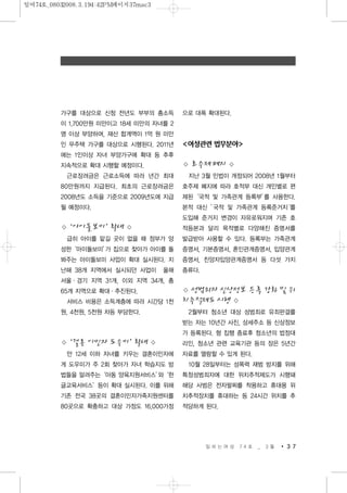 가구를 대상으로 신청 전년도 부부의 총소득
이 1,700만원 미만이고 18세 미만의 자녀를 2
명 이상 부양하며, 재산 합계액이 1억 원 미만
인 무주택 가구를 대상으로 시행된다. 2011년
에는 1인이상 자녀 부양가구에 확대 등 추후
지속적으로 확대 시행할 예정이다.
근로장려금은 근로소득에 따라 년간 최대
80만원까지 지급된다. 최초의 근로장려금은
2008년도 소득을 기준으로 2009년도에 지급
될 예정이다.
◇‘아이돌보미’확대 ◇
급히 아이를 맡길 곳이 없을 때 정부가 양
성한‘아이돌보미’가 집으로 찾아가 아이를 돌
봐주는 아이돌보미 사업이 확대 실시된다. 지
난해 38개 지역에서 실시되던 사업이 올해
서울·경기 지역 31개, 이외 지역 34개, 총
65개 지역으로 확대·추진된다.
서비스 비용은 소득계층에 따라 시간당 1천
원, 4천원, 5천원 차등 부담한다.
◇‘결혼 이민자 도우미’확대 ◇
만 12세 이하 자녀를 키우는 결혼이민자에
게 도우미가 주 2회 찾아가 자녀 학습지도 방
법들을 알려주는‘아동 양육지원서비스’와‘한
글교육서비스’등이 확대 실시된다. 이를 위해
기존 전국 38곳의 결혼이민자가족지원센터를
80곳으로 확충하고 대상 가정도 16,000가정
으로 대폭 확대된다.
<여성관련 법무분야>
◇ 호주제 폐지 ◇
지난 3월 민법이 개정되어 2008년 1월부터
호주제 폐지에 따라 호적부 대신 개인별로 편
제된‘국적 및 가족관계 등록부’를 사용한다.
본적 대신 ’국적 및 가족관계 등록준거지‘를
도입해 준거지 변경이 자유로워지며 기존 호
적등본과 달리 목적별로 다양해진 증명서를
발급받아 사용할 수 있다. 등록부는 가족관계
증명서, 기본증명서, 혼인관계증명서, 입양관계
증명서, 친양자입양관계증명서 등 다섯 가지
종류다.
◇ 성범죄자 신상정보 등록 강화 및 위
치추적제도 시행 ◇
2월부터 청소년 대상 성범죄로 유죄판결를
받는 자는 10년간 사진, 상세주소 등 신상정보
가 등록된다. 형 집행 종료후 청소년의 법정대
리인, 청소년 관련 교육기관 등의 장은 5년간
자료를 열람할 수 있게 된다.
10월 28일부터는 성폭력 재범 방지를 위해
특정성범죄자에 대한 위치추적제도가 시행돼
해당 사범은 전자팔찌를 착용하고 휴대용 위
치추적장치를 휴대하는 등 24시간 위치를 추
적당하게 된다.
일 하 는 여 성 7 4 호 _ 3 월 3 7
일여74호_08032008.3.194:42PM페이지37mac3
 