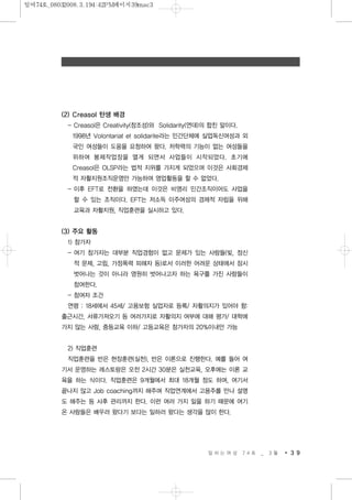 (2) Creasol 탄생 배경
- Creasol은 Creativity(창조성)와 Solidarity(연대)의 합친 말이다.
1998년 Volontariat et solidarite라는 민간단체에 실업독신여성과 외
국인 여성들이 도움을 요청하여 왔다. 저학력의 기능이 없는 여성들을
위하여 봉제작업장을 열게 되면서 사업들이 시작되었다. 초기에
Creasol은 OLSP라는 법적 지위를 가지게 되었으며 이것은 사회경제
적 자활지원조직운영만 가능하여 영업활동을 할 수 없었다.
- 이후 EFT로 전환을 하였는데 이것은 비영리 민간조직이어도 사업을
할 수 있는 조직이다. EFT는 저소득 이주여성의 경제적 자립을 위해
교육과 자활지원, 직업훈련을 실시하고 있다.
(3) 주요 활동
1) 참가자
- 여기 참가자는 대부분 직업경험이 없고 문제가 있는 사람들(빚, 정신
적 문제, 고립, 가정폭력 피해자 등)로서 이러한 어려운 상태에서 잠시
벗어나는 것이 아니라 영원히 벗어나고자 하는 욕구를 가진 사람들이
참여한다.
- 참여자 조건
연령 : 18세에서 45세/ 고용보험 실업자로 등록/ 자활의지가 있어야 함:
출근시간, 서류가져오기 등 여러가지로 자활의지 여부에 대해 평가/ 대학에
가지 않는 사람, 중등교육 이하/ 고등교육은 참가자의 20%이내만 가능
2) 직업훈련
직업훈련을 반은 현장훈련(실천), 반은 이론으로 진행한다. 예를 들어 여
기서 운영하는 레스토랑은 오전 2시간 30분은 실천교육, 오후에는 이론 교
육을 하는 식이다. 직업훈련은 9개월에서 최대 18개월 정도 하며, 여기서
끝나지 않고 Job coaching까지 해주며 직업연계에서 고용주를 만나 설명
도 해주는 등 사후 관리까지 한다. 이런 여러 가지 일을 하기 때문에 여기
온 사람들은 배우러 왔다기 보다는 일하러 왔다는 생각을 많이 한다.
일 하 는 여 성 7 4 호 _ 3 월 3 9
일여74호_08032008.3.194:42PM페이지39mac3
 