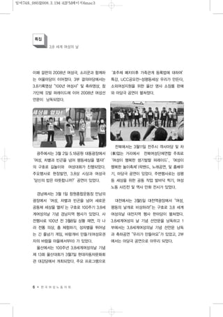 이패 걸판의 2008년 여성극, 소리꾼과 함께하
는 어울마당이 이어졌다. 3부 결의마당에서는
3.8기록영상“100년 여성사”및 축하영상, 참
가단체 깃발 퍼레이드에 이어 2008년 여성선
언문이 낭독되었다.
광주에서는 3월 2일 5.18공원 대동광장에서
‘여성, 차별과 빈곤을 넘어 평등세상을 열자!’
의 구호로 길놀이와 여성대회가 진행되었다.
주요행사로 현장발언, 3.8상 시상과 여성극
‘당신의 밥은 따뜻합니까?’공연이 있었다.
경남에서는 3월 1일 창원종합운동장 만남의
광장에서‘여성, 차별과 빈곤을 넘어 새로운
공동체 세상을 열자’는 구호로 100주기 3.8세
계여성의날 기념 경남지역 행사가 있었다. 사
전행사로 100년 전 3월8일 상황 재연, 각 나
라 전통 의상, 춤 체험하기, 성차별을 뛰어넘
는 긴 줄넘기 게임, 바람개비 만들기(여성유권
자의 바람을 마을에서부터) 가 있었다.
울산에서는 100주년 3.8세계여성의날 기념
제 13회 울산대회가 3월7일 현대자동차문화회
관 대강당에서 개최되었다. 주요 프로그램으로
‘호주제 폐지이후 가족관계 등록법에 대하여’
특강, UCC공모전-성평등세상 우리가 만든다,
소외여성지원을 위한 울산 명사 소장품 판매
와 마당극 공연이 펼쳐졌다.
전북에서는 3월11일 전주시 객사마당 및 차
(車)없는 거리에서 전북여성단체연합 주최로
‘여성이 행복한 생기발랄 퍼레이드’,‘여성이
행복한 놀이축제’(락밴드, 노래공연, 및 춤배우
기, 마당극 공연이 있었다. 주변행사로는 성평
등 세상을 위한 공동 작업 발바닥 찍기, 여성
노동 사진전 및 역사 만화 전시가 있었다.
대전에서는 3월5일 대전역광장에서“여성,
평등의 날개로 비상하라!”는 구호로 3.8 세계
여성의날 대전지역 행사 한마당이 펼쳐졌다.
3.8세계여성의 날 기념 선언문을 낭독하고 1
부에서는 3.8세계여성의날 기념 선언문 낭독
과 축하공연“우리가 만들어요”가 있었고, 2부
에서는 마당극 공연으로 마무리 되었다.
6 한 국 여 성 노 동 자 회
특집
3.8 세계 여성의 날
일여74호_08032008.3.194:42PM페이지6mac3
 