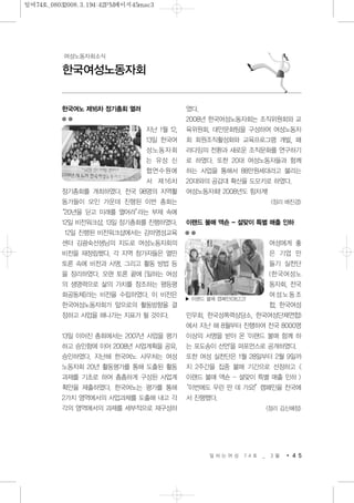 한국여노 제16차 정기총회 열려
지난 1월 12,
13일 한국여
성노동자회
는 유성 신
협연수원에
서 제16차
정기총회를 개최하였다. 전국 98명의 지역활
동가들이 모인 가운데 진행된 이번 총회는
“20년을 딛고 미래를 열어라”라는 부제 속에
12일 비전워크샵, 13일 정기총회를 진행하였다.
12일 진행된 비전워크샵에서는 감마영성교육
센터 김광숙선생님의 지도로 여성노동자회의
비전을 재정립했다. 각 지역 참가자들은 열띤
토론 속에 비전과 사명, 그리고 활동 방법 등
을 정리하였다. 오랜 토론 끝에 [일하는 여성
의 생명력으로 삶의 가치를 창조하는 평등평
화공동체]라는 비전을 수립하였다. 이 비전은
한국여성노동자회가 앞으로의 활동방향을 결
정하고 사업을 해나가는 지표가 될 것이다.
13일 이어진 총회에서는 2007년 사업을 평가
하고 승인함에 이어 2008년 사업계획을 공유,
승인하였다. 지난해 한국여노 사무처는 여성
노동자회 20년 활동평가를 통해 도출된 활동
과제를 기초로 하여 촘촘하게 구성된 사업계
획안을 제출하였다. 한국여노는 평가를 통해
2가지 영역에서의 사업과제를 도출해 내고 각
각의 영역에서의 과제를 세부적으로 재구성하
였다.
2008년 한국여성노동자회는 조직위원회와 교
육위원회, 대안문화팀을 구성하여 여성노동자
회 회원조직활성화와 교육프로그램 개발, 패
러다임의 전환과 새로운 조직문화를 연구하기
로 하였다. 또한 20대 여성노동자들과 함께
하는 사업을 통해서 88만원세대라고 불리는
20대와의 공감대 확산을 도모키로 하였다.
여성노동자회! 2008년도 힘차게!
<정리 배진경>
이랜드 불매 액숀 - 설맞이 특별 매출 인하
여성에게 좋
은 기업 만
들기 실천단
(한국여성노
동자회, 전국
여성노동조
합, 한국여성
민우회, 한국성폭력상담소, 한국여성단체연합)
에서 지난 해 8월부터 진행하여 전국 8000명
이상의 서명을 받아 온 '이랜드 불매 함께 하
는 포도송이 선언'을 퍼포먼스로 공개하였다.
또한 여성 실천단은 1월 28일부터 2월 9일까
지 2주간을 집중 불매 기간으로 선정하고 <
이랜드 불매 액숀 - 설맞이 특별 매출 인하 >
“이번에도 우린 딴 데 가요!”캠페인을 전국에
서 진행했다.
<정리 김신혜정>
일 하 는 여 성 7 4 호 _ 3 월 4 5
한국여성노동자회
여성노동자회소식
▶ 이랜드 불매 캠폐인(08.2.2)
일여74호_08032008.3.194:42PM페이지45mac3
 