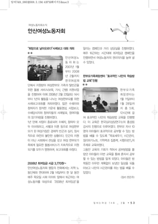 “희망으로 날아오르다”사례보고 대회 개최
안산여성노
동 자 회 는
2007년 1월
부터 2008
년 2월까지
한국여성재
단에서 지원받아 여성한부모 가족의 탈빈곤을
위한 돌봄 서비스(보육, 가사, 간병) 지원사업
을 진행하여 이에 2008년 2월 23일(토) 14시
부터 1년의 활동을 나누는 여성한부모를 위한
사례보고대회를 개최하였다. 많은 수혜자와
참여자가 참석한 가운데 활동영상, 사업보고,
수혜당사자와 참여자들의 사례발표, 참여자들
의 장기자랑을 진행하였다.
1년 만에 사업이 종료되어 수혜자, 참여자 모
두 아쉬워하고, 사별과 이혼 등으로 여성한부
모가 된 여성가장은 경제적 빈곤과 심리, 정서
적으로 여전히 불안한 상황이다. 민간의 지원
이 아닌 사회에서 관심을 갖고 여성 한부모가
족에게 필요한 돌봄서비스가 지속적으로 지원
되기를 모두가 염원하며, 보고대회를 마쳤다.
2008년 최저임금 시급 3,770원~
안산여성노동자회 평등의 전화에서는 지역 노
동단체와 연대하여 2월 14일부터 한 달 동안
매주 목요일 시화 이마트 앞에서 퇴근하는 여
성노동자를 대상으로‘2008년 최저임금’을
알리는 캠페인과 거리 상담실을 진행하였다.
매주 퇴근하는 시간대에 최저임금 캠페인을
진행하면서 여성노동자의 권리의식을 높여 낼
수 있었다.
한부모가족희망센터“효과적인 나만의 학습방
법 교육”진행
한부모가족
희망센터는
1월 11일부터
1월 28일까
지 총 5회,
12시간에 걸
쳐 효과적인 나만의 학습방법 교육을 진행했
다. 이 교육은 한국심리상담연구소의 홍성림
강사의 진행으로 이루어졌다. 한부모 자녀 10
명의 아이들이 효과적으로 공부할 수 있는 방
법을 배울 수 있도록「목표세우기, 시간관리,
정리하기노트, 기억력과 집중력, 시험이란?」의
주제로 교육하였다.
그동안 교육의 기회가 적어서 공부방법을 몰
랐던 아이들이 이번 교육을 통해 혼자서 공부
할 수 있는 방법을 알게 되었다. 아이들은 방
학동안 아무런 계획없이 보냈던 일상을 되돌
아보고 나만의 시간관리를 하는 법을 배울 수
있었다.
<정리 한은주>
일 하 는 여 성 7 4 호 _ 3 월 5 3
안산여성노동자회
여성노동자회소식
일여74호_08032008.3.194:43PM페이지53mac3
 