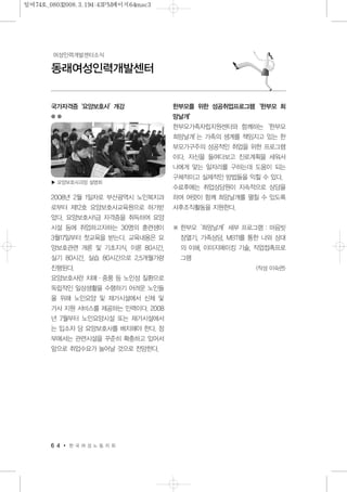 국가자격증‘요양보호사’개강
2008년 2월 1일자로 부산광역시 노인복지과
로부터 제12호 요양보호사교육원으로 허가받
았다. 요양보호사1급 자격증을 취득하여 요양
시설 등에 취업하고자하는 30명의 훈련생이
3월17일부터 첫교육을 받는다. 교육내용은 요
양보호관련 개론 및 기초지식, 이론 80시간,
실기 80시간, 실습 80시간으로 2.5개월가량
진행된다.
요양보호사란 치매·중풍 등 노인성 질환으로
독립적인 일상생활을 수행하기 어려운 노인들
을 위해 노인요양 및 재가시설에서 신체 및
가사 지원 서비스를 제공하는 인력이다. 2008
년 7월부터 노인요양시설 또는 재가시설에서
는 입소자 당 요양보호사를 배치해야 한다. 정
부에서는 관련시설을 꾸준히 확충하고 있어서
앞으로 취업수요가 늘어날 것으로 전망한다.
한부모를 위한 성공취업프로그램‘한부모 희
망날개’
한부모가족자립지원센터와 함께하는‘한부모
희망날개’는 가족의 생계를 책임지고 있는 한
부모가구주의 성공적인 취업을 위한 프로그램
이다. 자신을 들여다보고 진로계획을 세워서
나에게 맞는 일자리를 구하는데 도움이 되는
구체적이고 실제적인 방법들을 익힐 수 있다.
수료후에는 취업상담원이 지속적으로 상담을
하며 여럿이 함께 희망날개를 펼칠 수 있도록
사후조직활동을 지원한다.
※ 한부모‘희망날개’세부 프로그램 : 마음빗
장열기, 가족상담, MBTI를 통한 나와 상대
의 이해, 이미지메이킹 기술, 직업접촉프로
그램
<작성 이숙련>
6 4 한 국 여 성 노 동 자 회
동래여성인력개발센터
여성인력개발센터소식
▶ 요양보호사과정 설명회
일여74호_08032008.3.194:43PM페이지64mac3
 
