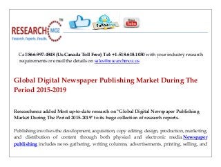 Call 866-997-4948 (Us-Canada Toll Free) Tel: +1-518-618-1030 with your industry research
requirements or email the details on sales@researchmoz.us
Global Digital Newspaper Publishing Market During The
Period 2015-2019
Researchmoz added Most up-to-date research on "Global Digital Newspaper Publishing
Market During The Period 2015-2019" to its huge collection of research reports.
Publishing involves the development, acquisition, copy editing, design, production, marketing,
and distribution of content through both physical and electronic media.Newspaper
publishing includes news gathering, writing columns, advertisements, printing, selling, and
 