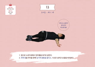 어깨, 등, 골반이
일직선이
되도록 해요
운동 목적
척추가동성 향상
운동 Tip
좌우 10회
2세트
1. 누운자세에서 무릎을 세우고 팔을 양 옆으로 벌린다.
2. 무릎을 한쪽방향으로 넘겨 바닥에 닿게 한다.
3. 시선은 무릎과 반대방향의 손끝을 바라본다.
준비물 : 매트 1개
13
 