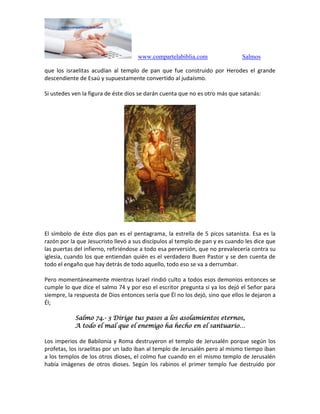 www.compartelabiblia.com Salmos
que los israelitas acudían al templo de pan que fue construido por Herodes el grande
descendiente de Esaú y supuestamente convertido al judaísmo.
Si ustedes ven la figura de éste dios se darán cuenta que no es otro más que satanás:
El símbolo de éste dios pan es el pentagrama, la estrella de 5 picos satanista. Esa es la
razón por la que Jesucristo llevó a sus discípulos al templo de pan y es cuando les dice que
las puertas del infierno, refiriéndose a todo esa perversión, que no prevalecería contra su
iglesia, cuando los que entiendan quién es el verdadero Buen Pastor y se den cuenta de
todo el engaño que hay detrás de todo aquello, todo eso se va a derrumbar.
Pero momentáneamente mientras Israel rindió culto a todos esos demonios entonces se
cumple lo que dice el salmo 74 y por eso el escritor pregunta si ya los dejó el Señor para
siempre, la respuesta de Dios entonces sería que Él no los dejó, sino que ellos le dejaron a
Él;
Salmo 74.- 3 Dirige tus pasos a los asolamientos eternos,
A todo el mal que el enemigo ha hecho en el santuario…
Los imperios de Babilonia y Roma destruyeron el templo de Jerusalén porque según los
profetas, los israelitas por un lado iban al templo de Jerusalén pero al mismo tiempo iban
a los templos de los otros dioses, el colmo fue cuando en el mismo templo de Jerusalén
había imágenes de otros dioses. Según los rabinos el primer templo fue destruido por
 
