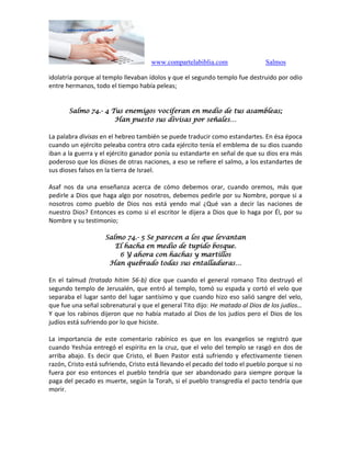 www.compartelabiblia.com Salmos
idolatría porque al templo llevaban ídolos y que el segundo templo fue destruido por odio
entre hermanos, todo el tiempo había peleas;
Salmo 74.- 4 Tus enemigos vociferan en medio de tus asambleas;
Han puesto sus divisas por señales…
La palabra divisas en el hebreo también se puede traducir como estandartes. En ésa época
cuando un ejército peleaba contra otro cada ejército tenía el emblema de su dios cuando
iban a la guerra y el ejército ganador ponía su estandarte en señal de que su dios era más
poderoso que los dioses de otras naciones, a eso se refiere el salmo, a los estandartes de
sus dioses falsos en la tierra de Israel.
Asaf nos da una enseñanza acerca de cómo debemos orar, cuando oremos, más que
pedirle a Dios que haga algo por nosotros, debemos pedirle por su Nombre, porque si a
nosotros como pueblo de Dios nos está yendo mal ¿Qué van a decir las naciones de
nuestro Dios? Entonces es como si el escritor le dijera a Dios que lo haga por Él, por su
Nombre y su testimonio;
Salmo 74.- 5 Se parecen a los que levantan
El hacha en medio de tupido bosque.
6 Y ahora con hachas y martillos
Han quebrado todas sus entalladuras…
En el talmud (tratado hitim 56-b) dice que cuando el general romano Tito destruyó el
segundo templo de Jerusalén, que entró al templo, tomó su espada y cortó el velo que
separaba el lugar santo del lugar santísimo y que cuando hizo eso salió sangre del velo,
que fue una señal sobrenatural y que el general Tito dijo: He matado al Dios de los judíos…
Y que los rabinos dijeron que no había matado al Dios de los judíos pero el Dios de los
judíos está sufriendo por lo que hiciste.
La importancia de este comentario rabínico es que en los evangelios se registró que
cuando Yeshúa entregó el espíritu en la cruz, que el velo del templo se rasgó en dos de
arriba abajo. Es decir que Cristo, el Buen Pastor está sufriendo y efectivamente tienen
razón, Cristo está sufriendo, Cristo está llevando el pecado del todo el pueblo porque si no
fuera por eso entonces el pueblo tendría que ser abandonado para siempre porque la
paga del pecado es muerte, según la Torah, si el pueblo transgredía el pacto tendría que
morir.
 