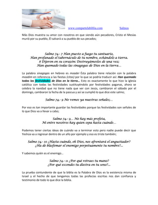 www.compartelabiblia.com Salmos
Más Dios muestra su amor con nosotros en que siendo aún pecadores, Cristo el Mesías
murió por su pueblo, Él salvará a su pueblo de sus pecados;
Salmo 74.- 7 Han puesto a fuego tu santuario,
Han profanado el tabernáculo de tu nombre, echándolo a tierra.
8 Dijeron en su corazón: Destruyámoslos de una vez;
Han quemado todas las sinagogas de Dios en la tierra…
La palabra sinagogas en hebreo es moadei Ésta palabra tiene relación con la palabra
moadim en referencia a las fiestas (citas) por lo que se podría traducir así: Han quemado
todas las festividades de Dios en la tierra… Esto es exactamente lo que hizo la iglesia
católica con todas las festividades sustituyéndolo por festividades paganas, ahora se
celebra la navidad que no tiene nada que ver con Jesús, cambiaron el sábado por el
domingo, cambiaron la fecha de la pascua y así se cumplió lo que dice este salmo;
Salmo 74.- 9 No vemos ya nuestras señales;…
Por eso es tan importante guardar las festividades porque las festividades son señales de
lo que Dios va a llevar a cabo;
Salmo 74.- 9… No hay más profeta,
Ni entre nosotros hay quien sepa hasta cuándo…
Podemos tener ciertas ideas de cuándo va a terminar esto pero nadie puede decir que
Yeshúa va a regresar dentro de un año por ejemplo y eso es triste también;
Salmo 74.- 10 ¿Hasta cuándo, oh Dios, nos afrentará el angustiador?
¿Ha de blasfemar el enemigo perpetuamente tu nombre?...
Y sabemos quién es el enemigo…
Salmo 74.- 11 ¿Por qué retraes tu mano?
¿Por qué escondes tu diestra en tu seno?...
La prueba contundente de que la biblia es la Palabra de Dios es la existencia misma de
Israel y el hecho de que tengamos todas las profecías escritas nos dan confianza y
testimonio de todo lo que dice la biblia.
 