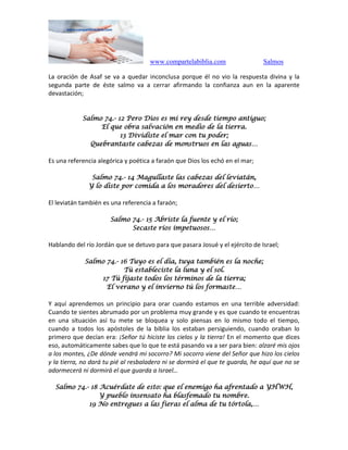 www.compartelabiblia.com Salmos
La oración de Asaf se va a quedar inconclusa porque él no vio la respuesta divina y la
segunda parte de éste salmo va a cerrar afirmando la confianza aun en la aparente
devastación;
Salmo 74.- 12 Pero Dios es mi rey desde tiempo antiguo;
El que obra salvación en medio de la tierra.
13 Dividiste el mar con tu poder;
Quebrantaste cabezas de monstruos en las aguas…
Es una referencia alegórica y poética a faraón que Dios los echó en el mar;
Salmo 74.- 14 Magullaste las cabezas del leviatán,
Y lo diste por comida a los moradores del desierto…
El leviatán también es una referencia a faraón;
Salmo 74.- 15 Abriste la fuente y el río;
Secaste ríos impetuosos…
Hablando del río Jordán que se detuvo para que pasara Josué y el ejército de Israel;
Salmo 74.- 16 Tuyo es el día, tuya también es la noche;
Tú estableciste la luna y el sol.
17 Tú fijaste todos los términos de la tierra;
El verano y el invierno tú los formaste…
Y aquí aprendemos un principio para orar cuando estamos en una terrible adversidad:
Cuando te sientes abrumado por un problema muy grande y es que cuando te encuentras
en una situación así tu mete se bloquea y solo piensas en lo mismo todo el tiempo,
cuando a todos los apóstoles de la biblia los estaban persiguiendo, cuando oraban lo
primero que decían era: ¡Señor tú hiciste los cielos y la tierra! En el momento que dices
eso, automáticamente sabes que lo que te está pasando va a ser para bien: alzaré mis ojos
a los montes, ¿De dónde vendrá mi socorro? Mi socorro viene del Señor que hizo los cielos
y la tierra, no dará tu pié al resbaladero ni se dormirá el que te guarda, he aquí que no se
adormecerá ni dormirá el que guarda a Israel…
Salmo 74.- 18 Acuérdate de esto: que el enemigo ha afrentado a YHWH,
Y pueblo insensato ha blasfemado tu nombre.
19 No entregues a las fieras el alma de tu tórtola,…
 