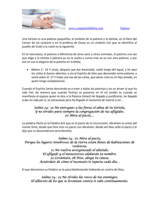 www.compartelabiblia.com Salmos
Una tórtola es una paloma pequeñita, el símbolo de la paloma o la tórtola, en el libro del
Cantar de los cantares y en la profecía de Oseas es un símbolo con que se identifica al
pueblo de Israel y la razón es la siguiente:
En la naturaleza, el palomo a diferencia de otras aves u otros animales, el palomo una vez
que elige a la tórtola o paloma ya no la suelta y nunca más se va con otra paloma; y por
eso se usa la alegoría de la paloma en la biblia;
 Mateo 3.- 16 Y Jesús, después que fue bautizado, subió luego del agua; y he aquí
los cielos le fueron abiertos, y vio al Espíritu de Dios que descendía como paloma, y
venía sobre él. 17 Y hubo una voz de los cielos, que decía: Este es mi Hijo amado, en
quien tengo complacencia.
Cuando el Espíritu Santo descienda va a traer a todas las palomas y las va atraer al que ha
sido Fiel, de manera que cuando Yeshúa se presenta en el río Jordán es cuando se
manifiesta el esposo quien le dice a la Paloma (Israel) He llegado a justificarte, he llegado
a dar mi vida por ti, te extraviaste pero ha llegado el momento de traerte a mí…
Salmo 74.- 19 No entregues a las fieras el alma de tu tórtola,
Y no olvides para siempre la congregación de tus afligidos.
20 Mira al pacto,…
La palabra Pacto es la Palabra brit que es el pacto de la circuncisión, Abraham es antes del
monte Sinaí, desde que Dios hizo un pacto con Abraham, desde ahí Dios selló el pacto y le
dijo que su descendencia sería bendita;
Salmo 74.- 20 Mira al pacto,
Porque los lugares tenebrosos de la tierra están llenos de habitaciones de
violencia.
21 No vuelva avergonzado el abatido;
El afligido y el menesteroso alabarán tu nombre.
22 Levántate, oh Dios, aboga tu causa;
Acuérdate de cómo el insensato te injuria cada día…
El que desconoce su Palabra se la pasa blasfemando hablando en contra de Dios;
Salmo 74.- 23 No olvides las voces de tus enemigos;
El alboroto de los que se levantan contra ti sube continuamente.
 