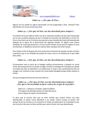 www.compartelabiblia.com Salmos
Salmo 74.- 1 ¿Por qué, oh Dios,…
Alguna vez has estado en alguna adversidad y le has preguntado a Dios, ¿Porqué? Pues
identifícate con lo que escribe aquí Asaf
Salmo 74.- 1 ¿Por qué, oh Dios, nos has desechado para siempre?...
El contexto de lo que habla el salmo nos da la impresión profética de que está relacionado
con lo que sucedería después de que el templo de Jerusalén fue destruido en el año 70.
Esta es la primera vez en la historia que parecería que el pueblo de Israel está abandonado
después de la época de la destrucción del segundo templo. En Egipto Israel estuvo
alrededor de cuatro generaciones y no fue mucho tiempo el que pasó en Egipto en dura
servidumbre, en Babilonia estuvieron setenta años; tampoco fue tanto tiempo.
Pero desde el año 70 después de Cristo hasta éste momento han pasado casi dos mil años
y pareciera que se ha olvidado del pueblo de Israel y ése es el contexto de lo que habla
éste salmo;
Salmo 74.- 1 ¿Por qué, oh Dios, nos has desechado para siempre?...
Curiosamente esto es parte de la teología católica primeramente y después en varias
ramas del protestantismo en donde se llegó a enseñar la teología del reemplazo en donde
se enseña que Dios ya abandonó a su pueblo que es Israel y que supuestamente Dios ya
escogió a los cristianos y que el pacto con Israel quedó abrogado porque (ellos mataron a
Cristo)
Así que la pregunta del escritor de este salmo es:
Salmo 74.- 1 ¿Por qué, oh Dios, nos has desechado para siempre?
¿Por qué se ha encendido tu furor contra las ovejas de tu prado?...
Salmo 23.- 1 Jehová es mi pastor; nada me faltará.
2 En lugares de delicados pastos me hará descansar;
Junto a aguas de reposo me pastoreará.
Es decir que el escritor dice que no tiene sentido que nuestro Pastor nos haya
abandonado, un pastor nunca abandona a sus ovejas, incluso aunque se porten mal
porque les da sus varazos y si es necesario le rompe una patita pero no la abandona y por
eso el escritor dice que no tiene sentido que nuestro Pastor nos haya abandonado.
 
