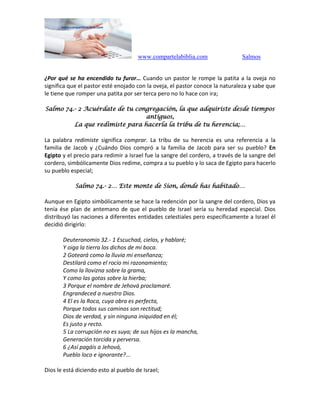 www.compartelabiblia.com Salmos
¿Por qué se ha encendido tu furor… Cuando un pastor le rompe la patita a la oveja no
significa que el pastor esté enojado con la oveja, el pastor conoce la naturaleza y sabe que
le tiene que romper una patita por ser terca pero no lo hace con ira;
Salmo 74.- 2 Acuérdate de tu congregación, la que adquiriste desde tiempos
antiguos,
La que redimiste para hacerla la tribu de tu herencia;…
La palabra redimiste significa comprar. La tribu de su herencia es una referencia a la
familia de Jacob y ¿Cuándo Dios compró a la familia de Jacob para ser su pueblo? En
Egipto y el precio para redimir a Israel fue la sangre del cordero, a través de la sangre del
cordero, simbólicamente Dios redime, compra a su pueblo y lo saca de Egipto para hacerlo
su pueblo especial;
Salmo 74.- 2… Este monte de Sion, donde has habitado…
Aunque en Egipto simbólicamente se hace la redención por la sangre del cordero, Dios ya
tenía ése plan de antemano de que el pueblo de Israel sería su heredad especial. Dios
distribuyó las naciones a diferentes entidades celestiales pero específicamente a Israel él
decidió dirigirlo:
Deuteronomio 32.- 1 Escuchad, cielos, y hablaré;
Y oiga la tierra los dichos de mi boca.
2 Goteará como la lluvia mi enseñanza;
Destilará como el rocío mi razonamiento;
Como la llovizna sobre la grama,
Y como las gotas sobre la hierba;
3 Porque el nombre de Jehová proclamaré.
Engrandeced a nuestro Dios.
4 El es la Roca, cuya obra es perfecta,
Porque todos sus caminos son rectitud;
Dios de verdad, y sin ninguna iniquidad en él;
Es justo y recto.
5 La corrupción no es suya; de sus hijos es la mancha,
Generación torcida y perversa.
6 ¿Así pagáis a Jehová,
Pueblo loco e ignorante?...
Dios le está diciendo esto al pueblo de Israel;
 