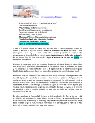 www.compartelabiblia.com Salmos
Deuteronomio 32.- ¿No es él tu padre que te creó?
El te hizo y te estableció.
7 Acuérdate de los tiempos antiguos,
Considera los años de muchas generaciones;
Pregunta a tu padre, y él te declarará;
A tus ancianos, y ellos te dirán.
8 Cuando el Altísimo hizo heredar a las naciones,
Cuando hizo dividir a los hijos de los hombres,
Estableció los límites de los pueblos
Según el número de los hijos de Israel…
Y aquí el problema es que los textos más antiguos que el texto masorético hebreo de
donde se tradujo al español no dice: Según el número de los hijos de Israel… En la
septuaginta no dice así y en los manuscritos del mar muerto que son los manuscritos más
antiguos que se tienen de la Torah tampoco dice: Según el número de los hijos de Israel…
En los manuscritos del mar muerto dice: Según el número de los hijos de Elohim en
hebreo los benei Elohim.
Dios creó la humanidad como una expresión de su amor y él quiso dirigir a la humanidad,
Dios quiso que la humanidad dependiera de Él, sin embargo surgió el problema con Adán
y Eva en relación al fruto prohibido y Dios le da oportunidades al hombre pero después
llegó la época de la torre de Babel. Los países del mundo surgieron en la torre de Babel.
En Génesis dice que antes todos los seres humanos tenían en mismo idioma pero en Babel
sucedió algo que hizo que todos comenzaran a hablar diferentes idiomas. Así que en Babel
se dividen las naciones y los idiomas, esto como consecuencia del juicio departe de Dios
porque Dios ya había dado un mandamiento específico: Fructifiquen, multiplíquense y
llenen toda la tierra… Sin embargo la humanidad según el relato de Génesis dijeron que
no, que mejor ellos construirían su propio reino, Dios les dijo que poseyeran toda la tierra
en su Nombre pero el hombre dijo que no, que ellos se harían un nombre y que se
independizarían de Dios.
En otras palabras la humanidad declaró su independencia de Dios y lo que está
sucediendo hoy en día en las universidades es que se fomenta el deseo del hombre de
hacer separación entre Dios y el hombre y a eso se le conoce como el humanismo. En la
torre de Babel surgió el humanismo, el hombre es el fin de todo, para el hombre no hay
Dios, solo el hombre es quien hace su propio imperio.
 
