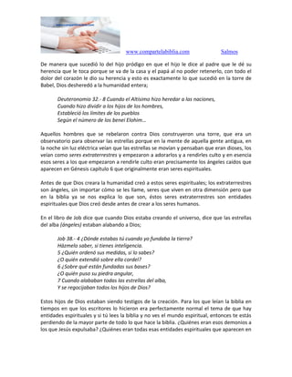 www.compartelabiblia.com Salmos
De manera que sucedió lo del hijo pródigo en que el hijo le dice al padre que le dé su
herencia que le toca porque se va de la casa y el papá al no poder retenerlo, con todo el
dolor del corazón le dio su herencia y esto es exactamente lo que sucedió en la torre de
Babel, Dios desheredó a la humanidad entera;
Deuteronomio 32.- 8 Cuando el Altísimo hizo heredar a las naciones,
Cuando hizo dividir a los hijos de los hombres,
Estableció los límites de los pueblos
Según el número de los benei Elohim…
Aquellos hombres que se rebelaron contra Dios construyeron una torre, que era un
observatorio para observar las estrellas porque en la mente de aquella gente antigua, en
la noche sin luz eléctrica veían que las estrellas se movían y pensaban que eran dioses, los
veían como seres extraterrestres y empezaron a adorarlos y a rendirles culto y en esencia
esos seres a los que empezaron a rendirle culto eran precisamente los ángeles caídos que
aparecen en Génesis capítulo 6 que originalmente eran seres espirituales.
Antes de que Dios creara la humanidad creó a estos seres espirituales; los extraterrestres
son ángeles, sin importar cómo se les llame, seres que viven en otra dimensión pero que
en la biblia ya se nos explica lo que son, éstos seres extraterrestres son entidades
espirituales que Dios creó desde antes de crear a los seres humanos.
En el libro de Job dice que cuando Dios estaba creando el universo, dice que las estrellas
del alba (ángeles) estaban alabando a Dios;
Job 38.- 4 ¿Dónde estabas tú cuando yo fundaba la tierra?
Házmelo saber, si tienes inteligencia.
5 ¿Quién ordenó sus medidas, si lo sabes?
¿O quién extendió sobre ella cordel?
6 ¿Sobre qué están fundadas sus bases?
¿O quién puso su piedra angular,
7 Cuando alababan todas las estrellas del alba,
Y se regocijaban todos los hijos de Dios?
Estos hijos de Dios estaban siendo testigos de la creación. Para los que leían la biblia en
tiempos en que los escritores lo hicieron era perfectamente normal el tema de que hay
entidades espirituales y si tú lees la biblia y no ves el mundo espiritual, entonces te estás
perdiendo de la mayor parte de todo lo que hace la biblia. ¿Quiénes eran esos demonios a
los que Jesús expulsaba? ¿Quiénes eran todas esas entidades espirituales que aparecen en
 