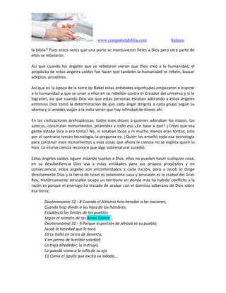 www.compartelabiblia.com Salmos
la biblia? Pues estos seres que una parte se mantuvieron fieles a Dios pero otra parte de
ellos se rebelaron.
Así que cuando los ángeles que se rebelaron vieron que Dios creó a la humanidad, el
propósito de estos ángeles caídos fue hacer que también la humanidad se rebele, buscar
adeptos, prosélitos.
Así que en la época de la torre de Babel estas entidades espirituales empezaron a inspirar
a la humanidad a que se unan a ellos en su rebelión contra el Creador del universo y sí lo
lograron, así que cuando Dios vio que estas personas estaban adorando a éstos ángeles
entonces Dios tomó la determinación de que cada ángel dirigiría a cada grupo según su
idioma y si ustedes viajan a la india verán que hay infinidad de dioses ahí.
En las civilizaciones prehispánicas, todos esos dioses a quienes adoraban los mayas, los
aztecas, construían monumentos, pirámides y todo eso ¿En base a qué? ¿Crees que esa
gente estaba loca o era tonta? No, ni estaban locos y ni mucho menos eran tontos, sino
por el contrario tenían tecnología, la pregunta es: ¿Quién les enseñó toda esa tecnología
para construir esos monumentos y esas cosas que ahora la ciencia no se explica quien lo
hizo. La misma ciencia reconoce que algo sobrenatural sucedió.
Estos ángeles caídos siguen estando sujetos a Dios, ellos no pueden hacer cualquier cosa,
en su desobediencia Dios usa a estas entidades para sus propios propósitos y en
consecuencia, estos ángeles son encomendados a cada nación, pero a Jacob lo dirige
directamente Dios y la tierra de Israel es solamente suya y Jerusalén es la ciudad del Gran
Rey. Históricamente Jerusalén ocupa un territorio en donde más ha habido conflicto y la
razón es porque el enemigo ha tratado de acabar con el dominio soberano de Dios sobre
ésa tierra;
Deuteronomio 32.- 8 Cuando el Altísimo hizo heredar a las naciones,
Cuando hizo dividir a los hijos de los hombres,
Estableció los límites de los pueblos
Según el número de los benei Elohim…
Deuteronomio 32.- 9 Porque la porción de Jehová es su pueblo;
Jacob la heredad que le tocó.
10 Le halló en tierra de desierto,
Y en yermo de horrible soledad;
Lo trajo alrededor, lo instruyó,
Lo guardó como a la niña de su ojo.
11 Como el águila que excita su nidada,…
 