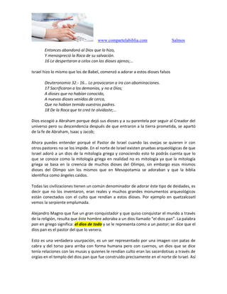 www.compartelabiblia.com Salmos
Entonces abandonó al Dios que lo hizo,
Y menospreció la Roca de su salvación.
16 Le despertaron a celos con los dioses ajenos;…
Israel hizo lo mismo que los de Babel, comenzó a adorar a estos dioses falsos
Deuteronomio 32.- 16… Lo provocaron a ira con abominaciones.
17 Sacrificaron a los demonios, y no a Dios;
A dioses que no habían conocido,
A nuevos dioses venidos de cerca,
Que no habían temido vuestros padres.
18 De la Roca que te creó te olvidaste;…
Dios escogió a Abraham porque dejó sus dioses y a su parentela por seguir al Creador del
universo pero su descendencia después de que entraron a la tierra prometida, se apartó
de la fe de Abraham, Isaac y Jacob;
Ahora puedes entender porqué el Pastor de Israel cuando las ovejas se quieren ir con
otros pastores no se los impide. En el norte de Israel existen pruebas arqueológicas de que
Israel adoró a un dios de la mitología griega y conociendo esto te podrás cuenta que lo
que se conoce como la mitología griega en realidad no es mitología ya que la mitología
griega se basa en la creencia de muchos dioses del Olimpo, sin embargo esos mismos
dioses del Olimpo son los mismos que en Mesopotamia se adoraban y que la biblia
identifica como ángeles caídos.
Todas las civilizaciones tienen un común denominador de adorar éste tipo de deidades, es
decir que no los inventaron, eran reales y muchos grandes monumentos arqueológicos
están conectados con el culto que rendían a estos dioses. Por ejemplo en quetzalcoatl
vemos la serpiente emplumada.
Alejandro Magno que fue un gran conquistador y que quiso conquistar el mundo a través
de la religión, resulta que éste hombre adoraba a un dios llamado “el dios pan”. La palabra
pan en griego significa: el dios de todo y se le representa como a un pastor; se dice que el
dios pan es el pastor del que lo venera.
Esto es una verdadera usurpación, es un ser representado por una imagen con patas de
cabra y del torso para arriba con forma humana pero con cuernos, un dios que se dice
tenía relaciones con las musas y quienes le rendían culto eran las sacerdotisas a través de
orgías en el templo del dios pan que fue construido precisamente en el norte de Israel. Así
 