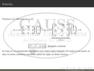 Soluci´on
Pasamos a la referencia (u, v, w):
(u, v, w)



1 0 0
0 −1 0
0 0 0






u
v
w


 + (u, v, w)







1√
2
− 1√
2
0
1√
2
1√
2
0
0 0 1







|P |=1



0
0
−1


 = 0
u2
− v2
− w = 0 Ecuaci´on reducida
Se trata de un paraboloide hiperb´olico con centro ´unico impropio. El origen es un punto de
silla, la forma cuadr´atica asociada cambia de signo en dicho entorno.
27 de septiembre de 2017 3 / 4
 