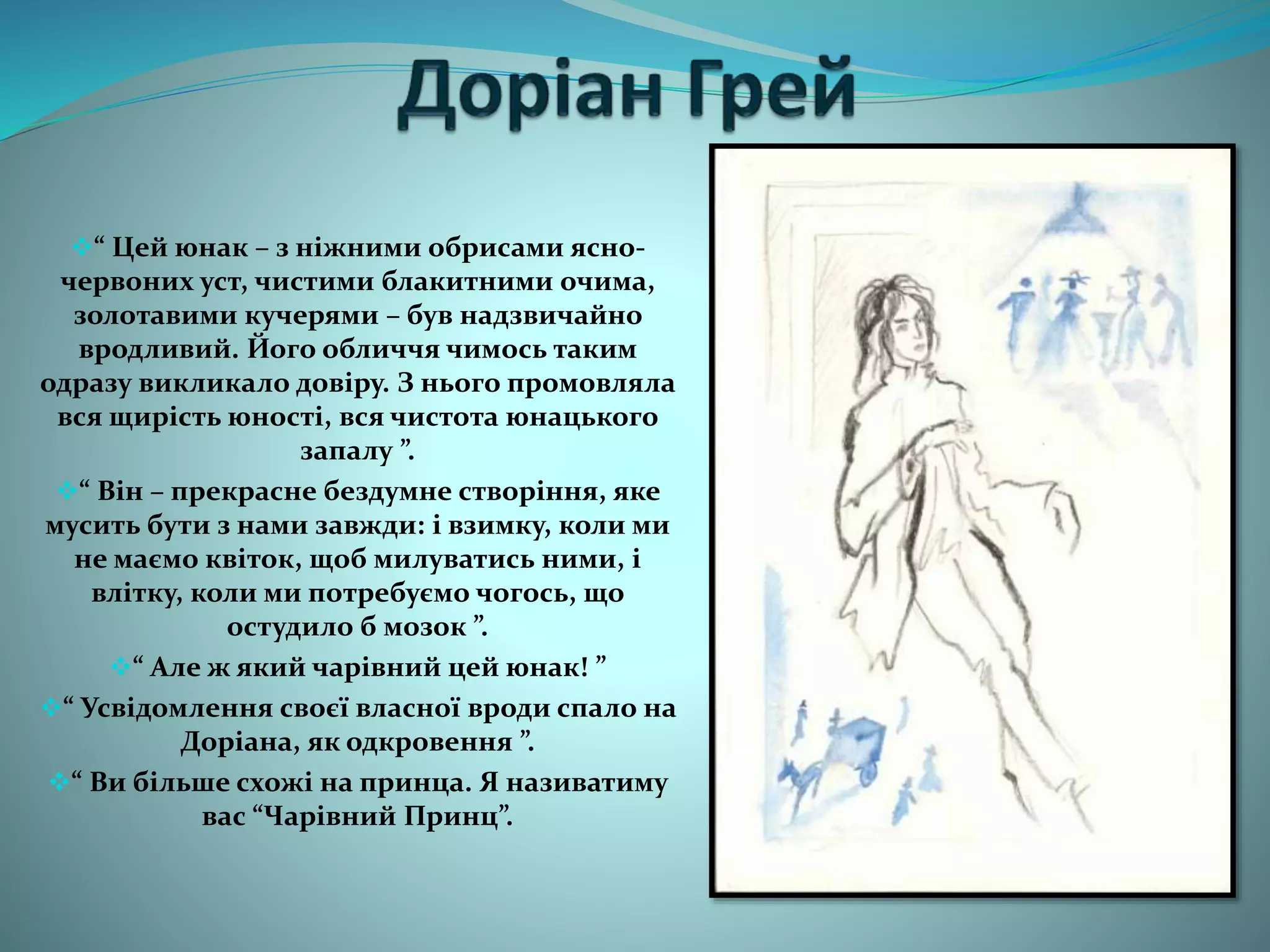 “ Цей юнак – з ніжними обрисами ясно-
червоних уст, чистими блакитними очима,
золотавими кучерями – був надзвичайно
вродливий. Його обличчя чимось таким
одразу викликало довіру. З нього промовляла
вся щирість юності, вся чистота юнацького
запалу ”.
“ Він – прекрасне бездумне створіння, яке
мусить бути з нами завжди: і взимку, коли ми
не маємо квіток, щоб милуватись ними, і
влітку, коли ми потребуємо чогось, що
остудило б мозок ”.
“ Але ж який чарівний цей юнак! ”
“ Усвідомлення своєї власної вроди спало на
Доріана, як одкровення ”.
“ Ви більше схожі на принца. Я називатиму
вас “Чарівний Принц”.
 