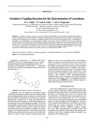 528
ISSN 1061-9348, Journal of Analytical Chemistry, 2019, Vol. 74, No. 6, pp. 528–533. © Pleiades Publishing, Ltd., 2019.
Oxidative Coupling Reaction for the Determination of Lurasidone
M. S. Sudhira,
*, R. Venkata Nadhb,
**, and H. Manjunathab
aDepartment of Chemistry, Sri Subbaraya and Narayana College, Andhra Pradesh, Narasaraopet 522601 India
b
GITAM University – Bengaluru Campus, Karnataka, 561203 India
*e-mail: sudheer45147@yahoo.com
**e-mail: doctornadh@yahoo.co.in
Received May 21, 2016; revised August 28, 2018; accepted December 12, 2018
Abstract—A simple, sensitive, precise, accurate, highly reproducible and economical, visible spectrophoto-
metric method for the determination lurasidone in bulk form was developed and validated. The method is
based on the formation of an oxidative coupling product by the reaction of lurasidone with 3-methylbenzo-
thiazolin-2-one hydrazone as a chromogenic reagent in presence of ferric chloride. The linear regression
analysis data for the calibration plot showed good linear relationship within the concentration range of 0–100
μg/mL with a correlation coefficient (r) value of 0.9997. The limits of detection and quantitation are 0.6 and
1.7 μg/mL, respectively. The method was tested and validated according to ICH guidelines. The results
demonstrated that the procedure is accurate, precise and reproducible (RSD < 2%).
Keywords: lurasidone, validation, oxidative coupling, 3-methylbenzothiazolin-2-one hydrazone (MBTH)
DOI: 10.1134/S1061934819060121
Lurasidone chemically is (3aR,4S,7R,7aS)-2-
[[(1R,2R)-2-[[4-(1,2-benzisothiazol-3-yl)-1-piper-
azinyl]methyl]cyclohexyl]methyl]hexahydro-4,7-
methano-1H-isoindole-1,3(2H)-dione hydrochlo-
ride [1]. The molecule of lurasidone has six chiral cen-
ters (Scheme 1).
Scheme 1. Chemical structure of lurasidone.
Lurasidone was developed by Dainippon Sumi-
tomo Pharma [2] and is widely used as a antipsychotic
and antischizophrenia drug. Literature survey revealed
that two HPLC methods [3, 4] and three UV spectro-
photometric methods [5‒7] were developed for the
determination of lurasidone in bulk drug, pharmaceu-
tical dosage forms and biological samples. The chro-
matographic methods utilized for the determination of
lurasidone employ delicate and/or expensive instru-
ments that may not be available in quality control lab-
oratories of underdeveloped or developing countries.
Visible spectrophotometry may serve as a useful alter-
native to many of the aforesaid sophisticated tech-
niques, in view of its cost effectiveness, wide applica-
bility, sensitivity, ease of operation, fair accuracy and
precision [8‒10]. Literature review shows the non-
availability of quantitative determination of lurasidone
by visible spectrophotometry. In addition, the analyt-
ically important functional groups in lurasidone have
not been exploited properly so far, and hence, in the
present study, an attempt has been made to develop a
sensitive and flexible visible spectrophotometric
method based on the formation of colored oxidative
coupling of lurasidone with 3-methylbenzothiazoli-
none hydrazone (MBTH)‒ferric chloride system in
bulk drug and dosage formulations.
EXPERIMENTAL
The spectrophotometric measurements were car-
ried out using a Systronics digital spectrophotometer
(model 106) provided with 1 cm matched quartz cells.
An Elico LI-120 digital pH meter was used for pH
measurements. All spectroscopic measurements were
carried out at room temperature (25 ± 5°C). Chemi-
cals used were of analytical reagent grade and distilled
water was used throughout the investigation. 3% (w/v)
FeCl3 solution was prepared by dissolving 3 g of FeCl3
(Merck Pvt. Ltd, India) in 100 mL of 1 M HCl. 0.5%
(w/v) MBTH solution (MBTH reagent, Sigma,
St. Louis, MO) was prepared in distilled water. The
standard stock solution of lurasidone was prepared in
methanol and final working standard solution was
prepared with distilled water.
N
N
N S
N
O
O
HCl
ARTICLES
 