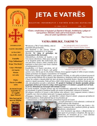 JETA E VATRËS
B U L E T I N I I N F O R M A T I V I V A T R Ë S B I B L I K E K A T O L I K E
1 2 M A J 2 0 1 9 N R . 7 4
Në takimin e 74 të Vatrës Biblike, ishin të
pranishëm 21 pjesëmarrës.
Nën drejtimin e Atë Flavios filluam
komentimin e kapitullit të 21 të Mateut.
22,1-14: Në vijim të përballjes me
kryemeshtarët dhe farisenjtë.
Shëmbëlltyra zhvillohet në kuadrin e një
feste dasme mbretërore. Duke pasur parasysh
se në shoqëritë antike dhe tradicionale, das-
mat janë festa e festave, është e mundur që të
kuptojmë se çfarë relievi merr festa e dasmës
së trashëgimtarit të fronit.
Kundërshtia e të ftuarve provokon, më në
fund, ndëshkimin për të ftuarit e për gjithë
qytetin e tyre, fakt ky pas të cilit, Kisha e Mateut, lexon ngjarjet tragjike të luftës së pare romake-
judaike që kulmon me djegien e Jerusalemit e të Tempullit.
Shërbëtorët e dërguar përgjatë udhëve, janë apostujt e Krishtit, të cilët sjellin në dasmë persona të
çdo lloji pa bërë dallime mes të drejtëve dhe mëkatarëve, thelbësore është që kenë pranuar ftesën.
I ftuari pa veshjen e dasmës,është një njeri që pranon formalisht ftesën e dasmës, por pa hyrë në
shpirtin e damës mesianike. Fakti që ftesa e dytë i është drejtuar kujtdo, pa dallime rituale apo mo-
rale, nuk përjashton nevojën e ndryshimit. Të qenurit të bashkuar në dasmën mesianike përmes
pagëzimit, kërkon që të merret veshja e hirit pagëzimor e të mbahet e panjollë deri në fund.
22,15-22: Diskutimi me farisenjtë mbi tatimin Cezarit
Ka frymë komploti. Vërejmë aleanca nga më kontradiktoret: saducenjtë me farisenjtë, farisenjtë
me herodianët, të gjithë të bashkuar kundër një armiku të përbashkët: mësuesit të Nazaretit.
Më përpara, nxënësve të Jezusit u ishte kërkuar nëse mësuesi i tyre i paguante tatimet e taksat e
Tempullit, tani vihet në çështje tatimi për t’iu paguar pushtuesit romak.
Përgjigjja e famshme e Jezusit – që është Biri i vërtetë i Hyjit të vërtetë - propozon një dallim të
drejtë të pushteteve. Është pikërisht feja në Jezu Krishtin që:
- i ridimensionon, si të paqëndrueshme, pretendimet hyjnore të Cezarit
- ua njeh autoriteteve civile ushtrimin e zotërimit në
sferën tokësore dhe shoqërore
- e shpëton besimtarine vërtetë nga tirania e dy-
fishtë e teokracisë dhe e pushtetit politik që marrin
qëndrimin e absolutizmit
- e liron besimtarin nga akuza e idhujtarisë,kur ai
merr pjesë në qeverisjen e shoqërisë, dhe nga ajo e
disfatizmit, në momentin që ai i ruan nderimet
hyjnore ndaj sovranit të vetëm hyjnor.
Mos harroni të
merrni Biblën
me vete!
“Është e rëndësishme të kujtojmë që Shpirtit të Shenjtë, Jetëdhënësit, i pëlqen të
veproj përmes Shkrimit. Fjala sjell në botë frymën e Hyjit,
zbraz në zemër ngrohtësinë e Zotit.”
Papa Françesku
INFORMACION
TAKIMI I RRADHËS
16 MAJ 2019
Ora 19.00—20.30
Famullia
“Zoja Ndihmëtare”
Rruga “Don Bosko”
Lutja e Mbrëmjes
(tek kapela)
Mësimi:
(tek salla)
Padre
Flavio Cavallini
OFM
Ju lutemi lexoni
kapitullin 22
të Ungjillit
sipas Mateut!
VATRA BIBLIKE, TAKIMI 74
TI CAESAR DIVI AVG F AVGVSTVS
Tiberi Cezar Biri i Augustit Hyjinor Augusti
PONTIFEX MAXIMUS
Kryeprift (urëbërësi më i madh)
 