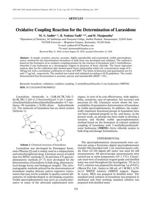 528
ISSN 1061-9348, Journal of Analytical Chemistry, 2019, Vol. 74, No. 6, pp. 528–533. © Pleiades Publishing, Ltd., 2019.
Oxidative Coupling Reaction for the Determination of Lurasidone
M. S. Sudhira, *, R. Venkata Nadhb, **, and H. Manjunathab
a
Department of Chemistry, Sri Subbaraya and Narayana College, Andhra Pradesh, Narasaraopet, 522601 India
b
GITAM University – Bengaluru Campus, Karnataka, 561203 India
*e-mail: sudheer45147@yahoo.com
**e-mail: doctornadh@yahoo.co.in
Received May 21, 2016; revised August 28, 2018; accepted December 12, 2018
Abstract—A simple, sensitive, precise, accurate, highly reproducible and economical, visible spectrophoto-
metric method for the determination lurasidone in bulk form was developed and validated. The method is
based on the formation of an oxidative coupling product by the reaction of lurasidone with 3-methylbenzo-
thiazolin-2-one hydrazone as a chromogenic reagent in presence of ferric chloride. The linear regression
analysis data for the calibration plot showed good linear relationship within the concentration range of 0–
100 μg/mL with a correlation coefficient (r) value of 0.9997. The limits of detection and quantitation are 0.6
and 1.7 μg/mL, respectively. The method was tested and validated according to ICH guidelines. The results
demonstrated that the procedure is accurate, precise and reproducible (RSD < 2%).
Keywords: lurasidone, validation, oxidative coupling, 3-methylbenzothiazolin-2-one hydrazone (MBTH)
DOI: 10.1134/S1061934819060121
Lurasidone chemically is (3aR,4S,7R,7aS)-2-
[[(1R,2R)-2-[[4-(1,2-benzisothiazol-3-yl)-1-piper-
azinyl]methyl]cyclohexyl]methyl]hexahydro-4,7-me-
thano-1H-isoindole-1,3(2H)-dione hydrochloride
[1]. The molecule of lurasidone has six chiral centers
(Scheme 1).
Scheme 1. Chemical structure of lurasidone.
Lurasidone was developed by Dainippon Sumi-
tomo Pharma [2] and is widely used as a antipsychotic
and antischizophrenia drug. Literature survey revealed
that two HPLC methods [3, 4] and three UV spectro-
photometric methods [5‒7] were developed for the
determination of lurasidone in bulk drug, pharmaceu-
tical dosage forms and biological samples. The chro-
matographic methods utilized for the determination of
lurasidone employ delicate and/or expensive instru-
ments that may not be available in quality control lab-
oratories of underdeveloped or developing countries.
Visible spectrophotometry may serve as a useful alter-
native to many of the aforesaid sophisticated tech-
niques, in view of its cost effectiveness, wide applica-
bility, sensitivity, ease of operation, fair accuracy and
precision [8‒10]. Literature review shows the non-
availability of quantitative determination of lurasidone
by visible spectrophotometry. In addition, the analyt-
ically important functional groups in lurasidone have
not been exploited properly so far, and hence, in the
present study, an attempt has been made to develop a
sensitive and flexible visible spectrophotometric
method based on the formation of colored oxidative
coupling of lurasidone with 3-methylbenzothiazoli-
none hydrazone (MBTH)‒ferric chloride system in
bulk drug and dosage formulations.
EXPERIMENTAL
The spectrophotometric measurements were car-
ried out using a Systronics digital spectrophotometer
(model 106) provided with 1 cm matched quartz cells.
An Elico LI-120 digital pH meter was used for pH
measurements. All spectroscopic measurements were
carried out at room temperature (25 ± 5°C). Chemi-
cals used were of analytical reagent grade and distilled
water was used throughout the investigation. 3% (w/v)
FeCl3 solution was prepared by dissolving 3 g of FeCl3
(Merck Pvt. Ltd., India) in 100 mL of 1 M HCl. 0.5%
(w/v) MBTH solution (MBTH reagent, Sigma,
St. Louis, MO) was prepared in distilled water. The
standard stock solution of lurasidone was prepared in
methanol and final working standard solution was
prepared with distilled water.
N
N
N S
N
O
O
HCl
ARTICLES
 