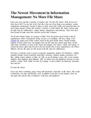 The Newest Movement in Information
Management: No More File Share
Close your eyes, and take a moment to visualize this: 'No more file shares'. What do you see?
How does it feel? For me, first of all I feel this is the core of my being as an enterprise content
management professional. Second, it makes so much sense, that I really can't grasp that there are
such a large amount of them still out there. I envision a world without file shares, instead using
the right tools for collaboration, content sharing, management and archiving. These tools have
been around for quite some time and have proven their existence.
We all know human beings are creatures of habit. Well, the greatest proof of that is that all
organizations which I encountered during my time as a consultant, still have a large, if not
Transfer file largest part of their content stored on the good old file shares. People working
together on these shares have not changed since the first time they started using them. On the
other hand, everything we store on file shares has changed. The variety, volume and velocity of
content has taken a giant leap forward in the last decade. But in many organizations, all of those
different and new file types are still stored on the file share for collaboration.
Of course, everybody wants to create a somewhat manageable situation for themselves. Adding
metadata through twenty-something deep folder structures, defining naming conventions for
files, adding version numbers in titles, etc. Still, we are all making a mess, still, we are creating
duplicate upon duplicate upon duplicate. Still, we violate laws and regulations because we store
sensitive content. Well, I think it is time for a change. I want to initiate the following movement
here and now:
No more file shares!
Every day, there's something going wrong with documents. Especially on file shares. This results
in frustration, lost time and therefore costs. In addition to the risks to your business, there are
also legal risks and the risks of violations of the laws and regulations.
 