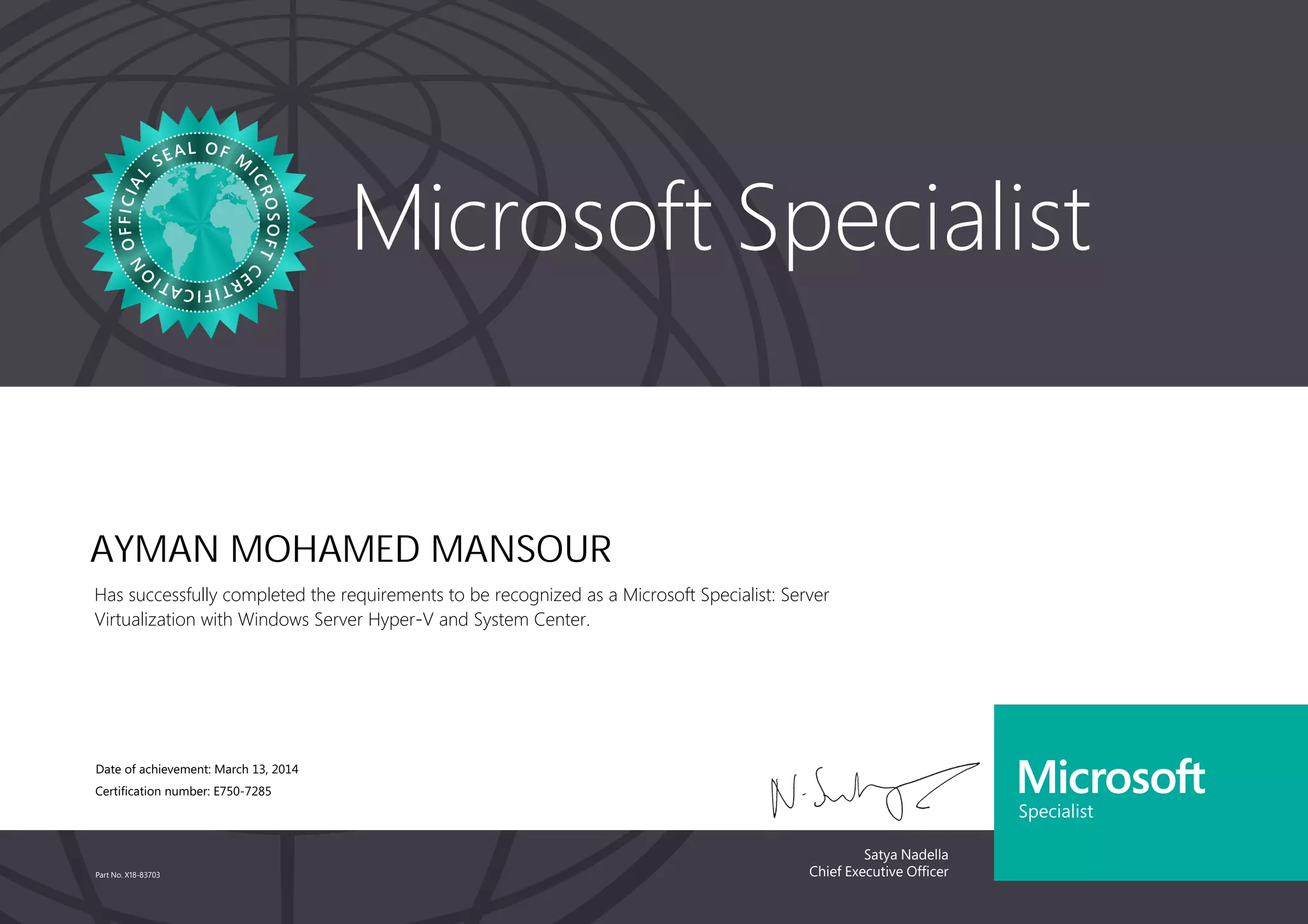 Satya Nadella
Chief Executive Officer
Microsoft Specialist
Part No. X18-83703
AYMAN MOHAMED MANSOUR
Has successfully completed the requirements to be recognized as a Microsoft Specialist: Server
Virtualization with Windows Server Hyper-V and System Center.
Date of achievement: March 13, 2014
Certification number: E750-7285