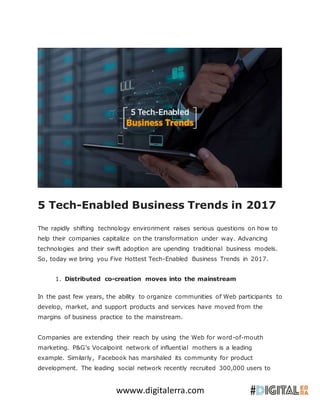 wwww.digitalerra.com
5 Tech-Enabled Business Trends in 2017
The rapidly shifting technology environment raises serious questions on how to
help their companies capitalize on the transformation under way. Advancing
technologies and their swift adoption are upending traditional business models.
So, today we bring you Five Hottest Tech-Enabled Business Trends in 2017.
1. Distributed co-creation moves into the mainstream
In the past few years, the ability to organize communities of Web participants to
develop, market, and support products and services have moved from the
margins of business practice to the mainstream.
Companies are extending their reach by using the Web for word-of-mouth
marketing. P&G’s Vocalpoint network of influential mothers is a leading
example. Similarly, Facebook has marshaled its community for product
development. The leading social network recently recruited 300,000 users to
 