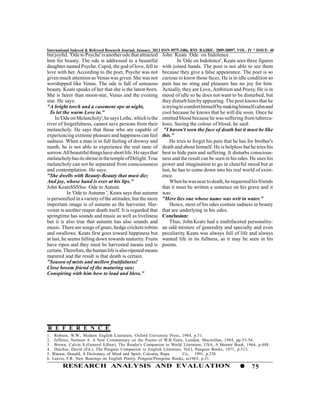 International Indexed & Refereed Research Journal, January, 2013 ISSN 0975-3486, RNI- RAJBIL- 2009-30097, VOL- IV * ISSUE- 40
but joyful. 'Ode to Psyche' is another ode that attracted      John Keats :Ode on Indolence
him for beauty. The ode is addressed to a beautiful                    In 'Ode on Indolence', Keats sees three figures
daughter named Psyche. Cupid, the god of love, fell in         with joined hands. The poet is not able to see them
love with her. According to the poet, Psyche was not           because they give a false appearance. The poet is so
given much attention as Venus was given. She was not           curious to know those faces. He is in idle condition so
worshipped like Venus. The ode is full of sensuous             pain has no sting and pleasure has no joy for him.
beauty. Keats speaks of her that she is the latest-born.       Actually, they are Love, Ambition and Poesy. He is in
She is fairer than moon-star, Venus and the evening            mood of idle so he does not want to be disturbed, but
star. He says:                                                 they disturb him by appearing. The poet knows that he
"A bright torch and a casement ope at night,                   is trying to comfort himself by making himself calm and
  To let the warm Love in."                                    cool because he knows that he will die soon. Once he
     In 'Ode on Melancholy', he says Lethe, which is the       omitted blood because he was suffering from tubercu-
river of forgetfulness, cannot save persons from their         losis. Seeing the colour of blood, he said:
melancholy. He says that those who are capable of               "I haven't seen the face of death but it must be like
experiencing extreme pleasure and happiness can feel           this."
sadness. When a man is in full feeling of drowsy and                He tries to forget his pain that he has for brother's
numb, he is not able to experience the real taste of           death and about himself. He is helpless but he tries his
sorrow. All beautiful things have short life. He says that     best to hide pain and suffering. It disturbs conscious-
melancholy has its shrine in the temple of Delight. True       ness and the result can be seen in his odes. He uses his
melancholy can not be separated from consciousness             power and imagination to go in cheerful mood but at
and contemplation. He says:                                    last, he has to come down into his real world of exist-
"She dwells with Beauty-Beauty that must die;                  ence.
And joy, whose hand is ever at his lips."                           When he was near to death, he requested his friends
John KeatsSSSSss :Ode to Autum:                                that it must be written a sentence on his grave and it
           In 'Ode to Autumn ', Keats says that autumn         was:
is personified in a variety of the attitudes; but the more     "Here lies one whose name was writ in water."
important image is of autumn as the harvester. Har-                 Hence, most of his odes contain sadness in beauty
vester is another reaper death itself. It is regarded that     that are underlying in his odes.
springtime has sounds and music as well as liveliness          Conclusion:
but it is also true that autumn has also sounds and                 Thus, John Keats had a multifaceted personality-
music. There are songs of gnats, hedge crickets robins         an odd mixture of generality and specialty and even
and swallows. Keats first goes toward happiness but            peculiarity. Keats was always full of life and always
at last, he seems falling down towards maturity. Fruits        wanted life in its fullness, as it may be seen in his
have ripen and they must be harvested means end is             poems.
certain. Therefore, the human life is also ripened means
matured and the result is that death is certain.
"Season of mists and mellow fruitfulness!
Close bosom friend of the maturing sun;
Conspiring with him how to load and bless."




R E F E R E N C E
1.    Robson, W.W., Modern English Literature, Oxford University Press, 1984, p.51.
2.    Jefferes, Norman A. A New Commentary on the Poems of W.B.Yeats, London, Macmillan, 1984, pp.53-54.
3.    Brown, Calvin S.(General Editor), The Reader's Companion to World Literature, USA, A Mentor Book, 1964, p.488.
4.    Daiches, David (Ed.), The Penguin Companion to English Literature, Vol.I, Penguin Books, 1971, p.513.
5.   Watson, Donald, A Dictionary of Mind and Spirit, Calcutta, Rupa     Co., 1991, p.238.
6.   Leavis, F.R. New Bearings on English Poetry, Penguin/Peregrine Books, ss1963, p.31.
          RESEARCH ANALYSIS AND EVALUATION                                                                      75
 