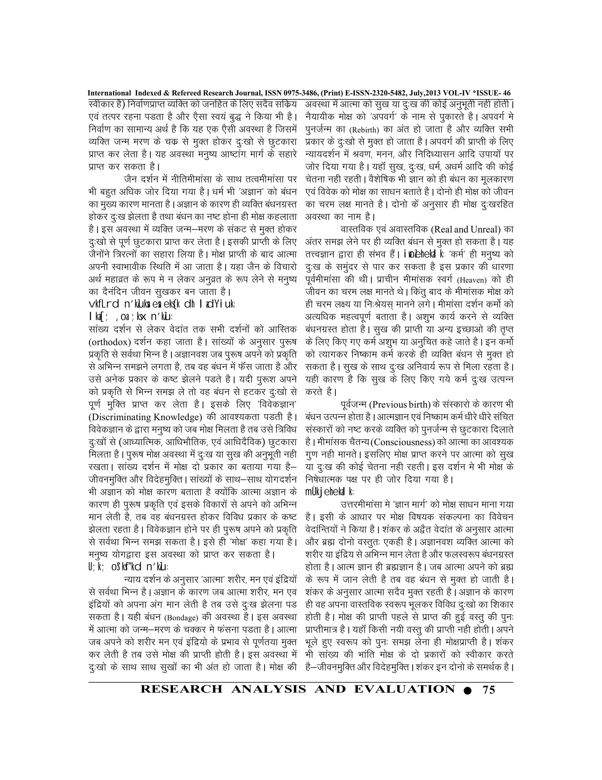 75RESEARCH ANALYSIS AND EVALUATION
International Indexed & Refereed Research Journal, ISSN 0975-3486, (Print) E-ISSN-2320-5482, July,2013 VOL-IV *ISSUE- 46
Lohdkj gS) fuokZ.kizkIr O;fDr dks tufgr ds fy, lnSo lfdz;
,oa rRij jguk iMrk gS vkSj ,Slk Lo;a cq) us fd;k Hkh gSA
fuokZ.k dk lkekU; vFkZ gS fd ;g ,d ,Slh voLFkk gS ftlesa
O;fDr tUe ej.k ds pdz ls eqDr gksdj nq%[kks ls NqVdkjk
izkIr dj ysrk gSA ;g voLFkk euq’; vk’Vkax ekxZ ds lgkjs
izkIr dj ldrk gSA
tSu n”kZu esa uhfrehekalk ds lkFk rRoehekalk ij
Hkh cgqr vf/kd tksj fn;k x;k gSA /keZ Hkh ^vKku* dks ca/ku
dk eq[; dkj.k ekurk gSA vKku ds dkj.k gh O;fDr ca/kuxzLr
gksdj nq%[k >syrk gS rFkk ca/ku dk u’V gksuk gh eks{k dgykrk
gSA bl voLFkk esa O;fDr tUe&ej.k ds ladV ls eqDr gksdj
nq%[kks ls iw.kZ NqVdkjk izkIr dj ysrk gSA bldh izkIrh ds fy,
tSuksaus f=jRuksa dk lgkjk fy;k gSA eks{k izkIrh ds ckn vkRek
viuh LokHkkohd fLFkfr esa vk tkrk gSA ;gk tSu ds fopkjks
vFkZ egkozr ds :i es u ysdj vuqozr ds :i ysus ls euq’;
dk nSuafnu thou lq[kdj cu tkrk gSA
vkfLrd n'kZuksa esa eks{k dh ladYiuk%
lka[; ,oa ;ksx n’kZu%
lka[; n”kZu ls ysdj osnkar rd lHkh n”kZuksa dks vkfLrd
(orthodox) n”kZu dgk tkrk gSA lka[;ksa ds vuqlkj iq:’k
izd`fr ls loZFkk fHkUu gSA vKkuo”k tc iq:’k vius dks izd`fr
ls vfHkUu le>us yxrk gS] rc og ca/ku esa QWaaal tkrk gS vkSj
mls vusd izdkj ds d’V >syus iMrs gSA ;nh iq:”k vius
dks izd`fr ls fHkUu le> ys rks og ca/ku ls gVdj nq%[kks ls
iw.kZ eqfDr izkIr dj ysrk gSA blds fy, ^foosdKku*
(Discriminating Knowledge) dh vko”;drk iMrh gSA
foosdKku ds }kjk euq’; dks tc eks{k feyrk gS rc mls f=fo/k
nq%[kksa ls (vk/;kfRed] vkf/kHkkSfrd] ,oa vkf/knSfod) NqVdkjk
feyrk gSA iq:’k eks{k voLFkk esa nq%[k ;k lq[k dh vuqHkwrh ugh
j[krkA lka[; n”kZu esa eks{k nks izdkj dk crk;k x;k gS&
thoUkeqfDr vkSj fonsgeqfDrA lka[;ksa ds lkFk&lkFk ;ksxn”kZu
Hkh vKku dks eks{k dkj.k crkrk gS D;ksafd vkRek vKku ds
dkj.k gh iq:’k izd`fr ,oa blds fodkjksa ls vius dks vfHkUu
eku ysrh gS] rc og ca/kuxzLr gksdj fofo/k izdkj ds d’V
>syrk jgrk gSA foosdKku gksus ij gh iq:’k vius dks izd`fr
ls loZFkk fHkUu le> ldrk gSA bls gh ^eks{k* dgk x;k gSA
euq’; ;ksx}kjk bl voLFkk dks izkIr dj ldrk gSA
U;k; oS'ksf"kd n'kZu%
U;k; n”kZu ds vuqlkj ^vkRek* “kjhj] eu ,oa bafnz;ksa
ls loZFkk fHkUu gSA vKku ds dkj.k tc vkRek “kjhj] eu ,o
bafnz;ksa dks viuk vax eku ysrh gS rc mls nq%[k >syuk iM
ldrk gSA ;gh ca/ku (Bondage) dh voLFkk gSA bl voLFkk
esa vkRek dks tUe&ej.k ds pDdj es Qaluk iMrk gSA vkRek
tc vius dks “kjhj eu ,oa bafnz;ks ds izHkko ls iw.kZr;k eqDr
dj ysrh gS rc mls eks{k dh izkIrh gksrh gSA bl voLFkk esa
nq%[kks ds lkFk lkFk lq[kksa dk Hkh var gks tkrk gSA eks{k dh
voLFkk esa vkRek dks lq[k ;k nq%[k dh dksbZ vuqHkwrh ugh gksrhA
uS;k;hd eks{k dks ^vioxZ^ ds uke ls iqdkjrs gSA vioxZ es
iqutZUe dk (Rebirth) dk var gks tkrk gS vkSj O;fDr lHkh
izdkj ds nq%[kks ls eqDr gks tkrk gSA vioxZ dh izkIrh ds fy,
U;k;n”kZu esa Jo.k] euu] vkSj fufn/;klu vkfn mik;ksa ij
tksj fn;k x;k gSA ;gkWa lq[k] nq%[k] /keZ] v/keZ vkfn dh dksbZ
psruk ugh jgrhA oS”ksf’kd Hkh Kku dks gh ca/ku dk ewydkj.k
,oa foosd dks eks{k dk lk/ku crkrs gSA nksuks gh eks{k dks thou
dk pje y{k ekurs gSA nksuks dsa vuqlkj gh eks{k nq%[kjfgr
voLFkk dk uke gSA
okLrfod ,oa vokLrfod (Real and Unreal) dk
varj le> ysus ij gh O;fDr ca/ku ls eqDr gks ldrk gSA ;g
rÙoKku }kjk gh laHko gSaA iwoZehekalk% ^deZ* gh euq’; dks
nq%[k ds leqanj ls ikj dj ldrk gS bl izdkj dh /kkj.kk
iwoZehekalk dh FkhA izkphu ehekald LoxZ (Heaven) dks gh
thou dk pje y{k ekurs FksA fdarq ckn ds ehekald eks{k dks
gh pje y{; ;k fu%Js;l~ ekuus yxsA ehekalk n”kZu deksZ dks
vR;f/kd egRoiw.kZ crkrk gSA v”kqHk dk;Z djus ls O;fDr
ca/kuxzLr gksrk gSA lq[k dh izkIrh ;k vU; bPNkvks dh r`Ir
ds fy, fd, x, deZ v”kqHk ;k vuqfpr dgs tkrs gSA bu deksZ
dks R;kxdj fu’dke deZ djds gh O;fDr ca/ku ls eqDr gks
ldrk gSA lq[k ds lkFk nq%[k vfuok;Z :i ls feyk jgrk gSA
;gh dkj.k gS fd lq[k ds fy, fd, x;s deZ nq%[k mRiUu
djrs gSA
iwoZtUe (Previous birth) ds laLdkjks ds dkj.k Hkh
ca/ku mRiUu gksrk gSA vkReKku ,oa fu’dke deZ /khjs /khjs lafpr
laLdkjksa dks u’V djds O;fDr dks iqutZUe ls NqVdkjk fnykrs
gSA ehekald pSrU;(Consciousness) dks vkRek dk vko”;d
xq.k ugh ekursA blfy, eks{k izkIr djus ij vkRek dks lq[k
;k nq%[k dh dksbZ psruk ugh jgrhA bl n”kZu es Hkh eks{k ds
fu’ks/kkRed i{k ij gh tksj fn;k x;k gSA
mÙkjehekalk%
mÙkjehekalk es ^Kku ekxZ* dks eks{k lk/ku ekuk x;k
gSA blh ds vk/kkj ij eks{k fo’k;d ladYiuk dk foospu
osnkafUr;ksa us fd;k gSA “kadj ds v}Sr osnkar ds vuqlkj vkRek
vkSj czã nksuks oLrqr% ,dgh gSA vKkuo”k O;fDr vkRek dks
“kjhj ;k bafnz; ls vfHkUu eku ysrk gS vkSj QyLo:i ca/kuxzLr
gksrk gSA vkRe Kku gh czãKku gSA tc vkRek vius dks czã
ds :i esa tku ysrh gS rc og ca/ku ls eqDr gks tkrh gSA
“kadj ds vuqlkj vkRek lnSo eqDr jgrh gSA vKku ds dkj.k
gh og viuk okLrfod Lo:i Hkwydj fofo/k nq%[kks dk f”kdkj
gksrh gSA eks{k dh izkIrh igys ls izkIr dh gqbZ oLrq dh iqu%
izkIrhek= gSA ;gkWa fdlh u;h oLrq dh izkIrh ugh gksrhA vius
Hkwys gq, Lo:i dks iqu% le> ysuk gh eks{kizkIrh gSA “kadj
Hkh lka[; dh Hkkafr eks{k ds nks izdkjksa dks Lohdkj djrs
gS&thoUkeqfDr vkSj fonsgeqfDrA “kadj bu nksuks ds leFkZd gSA
 