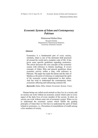 Al-Tafseer, Vol.13, Issue No. 33 Economic System of Islam and Contemporary
Muhammad Malhan Khan
~ 34 ~
Economic System of Islam and Contemporary
Pakistan
Muhammad Malhan Khan
Research Scholar
Departement of International Relations,
University of Karachi, Karachi
Abstract
Economics is a fundamental part of every society,
similarly, Islam is one of the dominant faith practiced
all around the world and a complete code of life. It has
given some specific guidelines regarding economics.
The article discusses the core concepts of the economic
system with reference to Islamic teachings. It covers
concepts of Zakat, Riba and general guidelines about
economic activity within a state, with reference to
Pakistan. The paper has made the Quran and the state of
Medina as the point of reference to understand the spirit
of the economic system implemented in that milieu.
And has tried to understand the contemporary basic
economics affecting and influencing common life.
Keywords: Zakat, Riba, Islamic Economic System, Usury.
Human beings are called social animals as they live in a society and
no society can work without an economic system which cater to every
aspect of the daily lives of every member of the society. In short, no
society can work without some sort of economic system. When we try
to understand the economic system which fulfills the guiding
principles of Islam then we first have to understand the spirit of Islam
related to economics, i.e., Prevention of consolidation of wealth among
a few members of society,
 