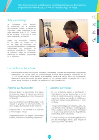 101
Factores que favorecieron
•	 El acceso rápido y la disponibilidad de la página
de JueduLand a través de internet fue uno de los
factores que influyó positivamente en la ejecución
del proyecto.
•	 La perseverancia del equipo de trabajo para hacer
realidad el proyecto ha sido fundamental, así
como el apoyo desinteresado de los directivos.
•	 Los estudiantes se han mostrado más accesibles
y motivados para trabajar.
•	 Los padres de familia han apoyado también estos
cambios, mostrando su apertura y comprensión.
Lecciones aprendidas
•	 Es muy importante realizar la planificación y
sistematización de las experiencias en forma
coherente y sistemática, como evidencia de una
experiencia exitosa que puede ser válida para
próximas investigaciones y aplicaciones en casos
similares.
•	 Trabajar con estrategias lúdicas como JueduLand,
acompañadas de las estrategias metodológicas de
Pólya, ayudan a solucionar muchas dificultades
en el aprendizaje de la resolución de problemas
matemáticos de los estudiantes.
•	 Es necesario remplazar la metodología tradicional
por las metodologías activas, para mejorar el
aprendizaje de los estudiantes.
Aula y aprendizaje
Se planificaron cinco sesiones
de aprendizaje con el siguiente
procedimiento: primero, a manera de
motivación, juegos mecánicos en las
aulas o espacios de la I.E. (Ej. “carrera
de los números” en el patio y “mira
quién está detrás”, en el aula).
Luego, los estudiantes trabajan
en sus aulas con laptops XO, o
en las aulas de innovación con
multimedia (JueduLand), para generar
aprendizajes con resolución de
problemas matemáticos. Finalmente,
se reflexiona sobre las actividades
realizadas, las ventajas y desventajas
de lo aprendido.
Los cambios en los actores
•	 Los estudiantes se han visto atraídos, motivados e interesados a trabajar en la resolución de problemas
matemáticos, con uso de JueduLand y la metodología de Pólya. Estas estrategias lúdicas con uso de
TIC han influenciado en forma positiva en el desarrollo de la capacidad de resolución de problemas
matemáticos de los estudiantes del primer grado B, D, y G, quienes lograron un progreso de 5, 6 y 4
puntos, respectivamente, en relación con los resultados de la prueba inicial.
Uso de herramientas virtuales como estrategias lúdicas para la resolución
de problemas matemáticos, a través de la metodología de Pólya.
 