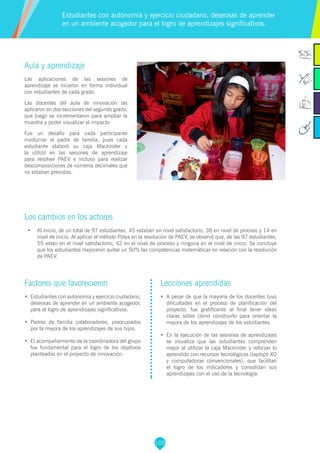 105
Aula y aprendizaje
Las aplicaciones de las sesiones de
aprendizaje se hicieron en forma individual
con estudiantes de cada grado.
Las docentes del aula de innovación las
aplicaron en dos secciones del segundo grado,
que luego se incrementaron para ampliar la
muestra y poder visualizar el impacto.
Fue un desafío para cada participante
involucrar al padre de familia, pues cada
estudiante elaboró su caja Mackínder y
la utilizó en las sesiones de aprendizaje
para resolver PAEV e incluso para realizar
descomposiciones de números decimales que
no estaban previstas.
Los cambios en los actores
•	 Al inicio, de un total de 97 estudiantes, 45 estaban en nivel satisfactorio, 38 en nivel de proceso y 14 en
nivel de inicio. Al aplicar el método Pólya en la resolución de PAEV, se observó que, de las 97 estudiantes,
55 están en el nivel satisfactorio, 42 en el nivel de proceso y ninguna en el nivel de inicio. Se concluye
que los estudiantes mejoraron quitar un 50% las competencias matemáticas en relación con la resolución
de PAEV.
Estudiantes con autonomía y ejercicio ciudadano, deseosas de aprender
en un ambiente acogedor para el logro de aprendizajes significativos.
Factores que favorecieron
•	 Estudiantes con autonomía y ejercicio ciudadano,
deseosas de aprender en un ambiente acogedor,
para el logro de aprendizajes significativos.
•	 Padres de familia colaboradores, preocupados
por la mejora de los aprendizajes de sus hijos.
•	 El acompañamiento de la coordinadora del grupo
fue fundamental para el logro de los objetivos
planteados en el proyecto de innovación.
Lecciones aprendidas
•	 A pesar de que la mayoría de los docentes tuvo
dificultades en el proceso de planificación del
proyecto, fue gratificante al final tener ideas
claras sobre cómo construirlo para orientar la
mejora de los aprendizajes de los estudiantes.
•	 En la ejecución de las sesiones de aprendizajes
se visualiza que las estudiantes comprenden
mejor al utilizar la caja Mackinder y reforzar lo
aprendido con recursos tecnológicos (laptops XO
y computadoras convencionales), que facilitan
el logro de los indicadores y consolidan sus
aprendizajes con el uso de la tecnología.
 