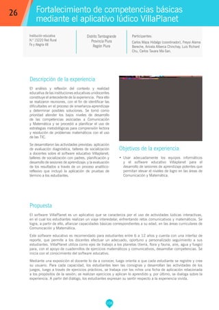 106
Carlos Maza Hidalgo (coordinador), Freysi Alama
Bereche, Aricela Alberca Chinchay, Luis Richard
Chu, Carlos Tavara Ma-San.
Propuesta
El software VillaPlanet es un aplicativo que se caracteriza por el uso de actividades lúdicas interactivas,
en el cual los estudiantes realizan un viaje interestelar, enfrentando retos comunicativos y matemáticos. Se
logra, a partir de ello, afianzar capacidades básicas correspondientes a su edad, en las áreas curriculares de
Comunicación y Matemática.
Este software educativo es recomendado para estudiantes entre 6 a 12 años y cuenta con una interfaz de
reporte, que permite a los docentes efectuar un adecuado, oportuno y personalizado seguimiento a sus
estudiantes. VillaPlanet utiliza como ejes de trabajo a los planetas (tierra, flora y fauna, aire, agua y fuego)
para, con el apoyo de cuadernillos de ejercicios matemáticos y comunicativos, desarrollar competencias. Se
inicia con el conocimiento del software educativo.
Mediante una exposición el docente lo da a conocer, luego orienta a que cada estudiante se registre y cree
su usuario. Para cada capacidad, los estudiantes leen las consignas y desarrollan las actividades de los
juegos, luego a través de ejercicios prácticos, se trabaja con los niños una ficha de aplicación relacionada
a los propósitos de la sesión; se realizan ejercicios y aplican lo aprendido y, por último, se dialoga sobre la
experiencia. A partir del diálogo, los estudiantes expresan su sentir respecto a la experiencia vivida.
Participantes:
Fortalecimiento de competencias básicas
mediante el aplicativo lúdico VillaPlanet
Descripción de la experiencia
El análisis y reflexión del contexto y realidad
educativa de las instituciones educativas unidocentes
constituye el antecedente de la experiencia. Para ello
se realizaron reuniones, con el fin de identificar las
dificultades en el proceso de enseñanza-aprendizaje
y determinar posibles soluciones. Se tomó como
prioridad atender los bajos niveles de desarrollo
de las competencias asociadas a Comunicación
y Matemática y se procedió a planificar el uso de
estrategias metodológicas para comprensión lectora
y resolución de problemas matemáticos con el uso
de las TIC.
Se desarrollaron las actividades previstas: aplicación
de evaluación diagnóstica, talleres de socialización
a docentes sobre el software educativo Villaplanet;
talleres de socialización con padres, planificación y
desarrollo de sesiones de aprendizaje; y la evaluación
de los resultados a través de un proceso analítico-
reflexivo que incluyó la aplicación de pruebas de
término a los estudiantes.
Objetivos de la experiencia
•	 Usar adecuadamente los equipos informáticos
y el software educativo Villaplanet para el
desarrollo de sesiones de aprendizaje potentes que
permitan elevar el niveles de logro en las áreas de
Comunicación y Matemática.
26
Institución educativa
N.º 15220 Red Rural
Fe y Alegría 48
Distrito Tambogrande
Provincia Piura
Región Piura
 
