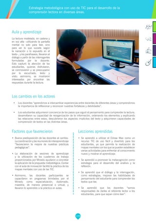 109
Factores que favorecieron
•	 Buena predisposición de las docentes al cambio.
La coordinación y las reuniones de interaprendizaje
“favorecieron la mejora de nuestras prácticas
pedagógicas”.
•	 La elaboración de sesiones de aprendizaje
y la utilización de los cuadernos de trabajo
proporcionados por Minedu ayudaron a concretar
la aplicación de la propuesta metodológica. Contar
con el aula de innovación facilitó la práctica de los
mapas mentales con uso de las TIC.
•	 Asimismo, las docentes participantes se
capacitaron en programas brindados por el
Minedu como especialización, diplomado,
maestría, de manera presencial o virtual, y
llevaron lo aprendido a la práctica en aulas.
Lecciones aprendidas
•	 Se aprendió a utilizar el Edraw Max como un
recurso TIC de uso fácil y divertido para los
estudiantes, ya que permite la realización de
mapas mentales con los que se pueden establecer
varias actividades para enfrentar al conocimiento
nuevo y mostrar el aprendizaje.
•	 Se aprendió a promover la metacognición como
estrategia para el desarrollo del análisis y la
reflexión.
•	 Se aprendió que el diálogo y la interrogación,
como estrategias, mejoran las habilidades de
pensamiento del estudiante para comprender los
textos que lee.
•	 Se aprendió que los docentes “somos
responsables de darles el referente lector a los
estudiantes, para que sepan cómo leer”.
Aula y aprendizaje
La lectura modelada, en cadena y
en voz alta –utilizando la pantalla
mental no solo para leer, sino
para ver lo que sucede según
la narración o lo expuesto en el
texto–, y los parafraseos, llevaron al
diálogo a partir de las interrogantes
formuladas por la docente.
Esto capturó la atención de los
estudiantes, quienes disfrutaron,
se conmovieron y se preocuparon
por lo escuchado, leído y
visto; asímismo, se mostraron
interesados por encontrar las
respuestas durante la lectura.
Los cambios en los actores
•	 Los docentes “aprendimos a intercambiar experiencias entre docentes de diferentes áreas y comprendimos
la importancia de reflexionar y reconocer nuestras fortalezas y debilidades”.
•	 Los estudiantes adquirieron conciencia de los pasos que siguió el pensamiento para comprender la lectura;
desarrollaron su capacidad de reorganización de la información, ordenando los elementos y explicando
las relaciones entre estos; descubrieron los aspectos implícitos del texto y adquirieron capacidades de
comprensión de textos en las distintas áreas.
Estrategia metodológica con uso de TIC para el desarrollo de la
comprensión lectora en diversas áreas.
 