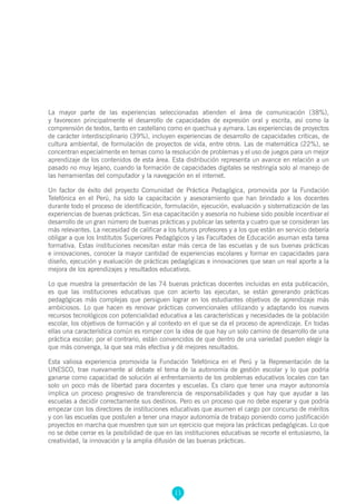 11
La mayor parte de las experiencias seleccionadas atienden el área de comunicación (38%),
y favorecen principalmente el desarrollo de capacidades de expresión oral y escrita, así como la
comprensión de textos, tanto en castellano como en quechua y aymara. Las experiencias de proyectos
de carácter interdisciplinario (39%), incluyen experiencias de desarrollo de capacidades críticas, de
cultura ambiental, de formulación de proyectos de vida, entre otros. Las de matemática (22%), se
concentran especialmente en temas como la resolución de problemas y el uso de juegos para un mejor
aprendizaje de los contenidos de esta área. Esta distribución representa un avance en relación a un
pasado no muy lejano, cuando la formación de capacidades digitales se restringía solo al manejo de
las herramientas del computador y la navegación en el internet.
Un factor de éxito del proyecto Comunidad de Práctica Pedagógica, promovida por la Fundación
Telefónica en el Perú, ha sido la capacitación y asesoramiento que han brindado a los docentes
durante todo el proceso de identificación, formulación, ejecución, evaluación y sistematización de las
experiencias de buenas prácticas. Sin esa capacitación y asesoría no hubiese sido posible incentivar el
desarrollo de un gran número de buenas prácticas y publicar las setenta y cuatro que se consideran las
más relevantes. La necesidad de calificar a los futuros profesores y a los que están en servicio debería
obligar a que los Institutos Superiores Pedagógicos y las Facultades de Educación asuman esta tarea
formativa. Estas instituciones necesitan estar más cerca de las escuelas y de sus buenas prácticas
e innovaciones, conocer la mayor cantidad de experiencias escolares y formar en capacidades para
diseño, ejecución y evaluación de prácticas pedagógicas e innovaciones que sean un real aporte a la
mejora de los aprendizajes y resultados educativos.
Lo que muestra la presentación de las 74 buenas prácticas docentes incluidas en esta publicación,
es que las instituciones educativas que con acierto las ejecutan, se están generando prácticas
pedagógicas más complejas que persiguen lograr en los estudiantes objetivos de aprendizaje más
ambiciosos. Lo que hacen es renovar prácticas convencionales utilizando y adaptando los nuevos
recursos tecnológicos con potencialidad educativa a las características y necesidades de la población
escolar, los objetivos de formación y al contexto en el que se da el proceso de aprendizaje. En todas
ellas una característica común es romper con la idea de que hay un solo camino de desarrollo de una
práctica escolar; por el contrario, están convencidos de que dentro de una variedad pueden elegir la
que más convenga, la que sea más efectiva y dé mejores resultados.
Esta valiosa experiencia promovida la Fundación Telefónica en el Perú y la Representación de la
UNESCO, trae nuevamente al debate el tema de la autonomía de gestión escolar y lo que podría
ganarse como capacidad de solución al enfrentamiento de los problemas educativos locales con tan
solo un poco más de libertad para docentes y escuelas. Es claro que tener una mayor autonomía
implica un proceso progresivo de transferencia de responsabilidades y que hay que ayudar a las
escuelas a decidir correctamente sus destinos. Pero es un proceso que no debe esperar y que podría
empezar con los directores de instituciones educativas que asumen el cargo por concurso de méritos
y con las escuelas que postulen a tener una mayor autonomía de trabajo poniendo como justificación
proyectos en marcha que muestren que son un ejercicio que mejora las prácticas pedagógicas. Lo que
no se debe cerrar es la posibilidad de que en las instituciones educativas se recorte el entusiasmo, la
creatividad, la innovación y la amplia difusión de las buenas prácticas.
 