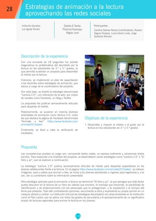 110
Carolina Salinas Ramos (coordinadora), Rosario
Segura Oropeza, Lucía Osorio Lindo, Jorge
Gutiérrez Romero.
Participantes:
Estrategias de animación a la lectura
aprovechando las redes sociales
Objetivos de la experiencia
•	 Desarrollar y mejorar el interés y el gusto por la
lectura en los estudiantes de 3.º y 5.º grados.
28
Institución educativa
Luis Aguilar Romaní
Descripción de la experiencia
Con una encuesta de 18 preguntas fue posible
diagnosticar la problemática del desinterés por la
lectura en los estudiantes de 3.º y 5.º grados, lo
que permitió sustentar un proyecto para desarrollar
el interés por la lectura.
Entonces, se implementó un plan de capacitación
a los docentes sobre estrategias de animación, que
estuvo a cargo de la coordinadora del proyecto.
Con esta base, se diseñó la estrategia denominada
“Lectura 2.0”, con utilización de la web, por medio
de canales como Facebook, un blog y Twitter.
La propuesta fue publicar semanalmente artículos
para despertar el interés.
Posteriormente, se pusieron en marcha diversas
actividades de animación como ‘lectura 2.0’, entre
las que destaca la página de Facebook denominada
“Anímate a leer” https://www.facebook.com/
animate2016aleer/
Finalmente, se llevó a cabo la verificación de
resultados.
Propuesta
Las competencias puestas en juego son: comprende textos orales, se expresa oralmente y comprende textos
escritos. Para responder a la finalidad del proyecto, se desarrollaron varias estrategias como “Lectura 2.0” o “El
libro y yo”, que se explican a continuación.
La estrategia “Lectura 2.0” publica semanalmente artículos de interés para despertar expectativas en los
jóvenes adolescentes frente a la lectura. En la página https://www.facebook.com/animate2016aleer/ se colocan
imágenes, post y videos que animan a leer, se invita a los jóvenes estudiantes a ingresar para registrarse y, a la
vez, dar su comentario sobre la información presentada.
Otra estrategia aplicada para la animación a lectura se denominó “El libro y yo”, la que persigue que todo lector
pueda descubrir en la lectura de un libro los valores que encierra, el mensaje que transmite, la posibilidad de
identificación y de distanciamiento con los personajes que lo protagonizan, y la aceptación o el rechazo del
tema que presenta. Todo ello contrastando opiniones, escuchando a otros y expresando su propia opinión en un
coloquio abierto y cordial. La institución articula las estrategias del proyecto con otras existentes en la institución
como el Plan Lector, que se aplica con todos los grados de secundaria y el aprovechamiento de un significativo
acopio de lecturas regionales para animar la lectura en los jóvenes.
Distrito El Tambo
Provincia Huancayo
Región Junín
 